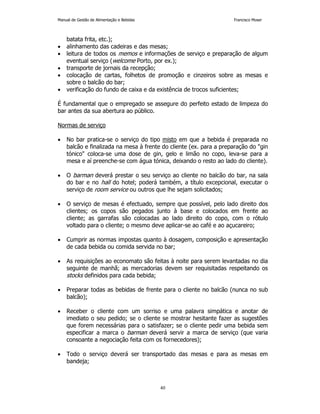 Manual de Gestão de Alimentação e Bebidas Francisco Moser 
40 
batata frita, etc.); 
• alinhamento das cadeiras e das mesas; 
• leitura de todos os memos e informações de serviço e preparação de algum 
eventual serviço (welcome Porto, por ex.); 
• transporte de jornais da recepção; 
• colocação de cartas, folhetos de promoção e cinzeiros sobre as mesas e 
sobre o balcão do bar; 
• verificação do fundo de caixa e da existência de trocos suficientes; 
É fundamental que o empregado se assegure do perfeito estado de limpeza do 
bar antes da sua abertura ao público. 
Normas de serviço 
• No bar pratica-se o serviço do tipo misto em que a bebida é preparada no 
balcão e finalizada na mesa à frente do cliente (ex. para a preparação do gin 
tónico coloca-se uma dose de gin, gelo e limão no copo, leva-se para a 
mesa e aí preenche-se com água tónica, deixando o resto ao lado do cliente). 
• O barman deverá prestar o seu serviço ao cliente no balcão do bar, na sala 
do bar e no hall do hotel; poderá também, a título excepcional, executar o 
serviço de room service ou outros que lhe sejam solicitados; 
• O serviço de mesas é efectuado, sempre que possível, pelo lado direito dos 
clientes; os copos são pegados junto à base e colocados em frente ao 
cliente; as garrafas são colocadas ao lado direito do copo, com o rótulo 
voltado para o cliente; o mesmo deve aplicar-se ao café e ao açucareiro; 
• Cumprir as normas impostas quanto à dosagem, composição e apresentação 
de cada bebida ou comida servida no bar; 
• As requisições ao economato são feitas à noite para serem levantadas no dia 
seguinte de manhã; as mercadorias devem ser requisitadas respeitando os 
stocks definidos para cada bebida; 
• Preparar todas as bebidas de frente para o cliente no balcão (nunca no sub 
balcão); 
• Receber o cliente com um sorriso e uma palavra simpática e anotar de 
imediato o seu pedido; se o cliente se mostrar hesitante fazer as sugestões 
que forem necessárias para o satisfazer; se o cliente pedir uma bebida sem 
especificar a marca o barman deverá servir a marca de serviço (que varia 
consoante a negociação feita com os fornecedores); 
• Todo o serviço deverá ser transportado das mesas e para as mesas em 
bandeja; 
 