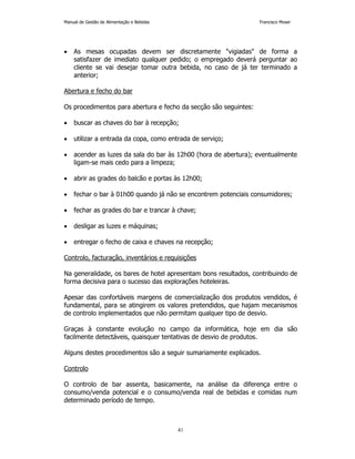 Manual de Gestão de Alimentação e Bebidas Francisco Moser 
• As mesas ocupadas devem ser discretamente vigiadas de forma a 
satisfazer de imediato qualquer pedido; o empregado deverá perguntar ao 
cliente se vai desejar tomar outra bebida, no caso de já ter terminado a 
anterior; 
41 
Abertura e fecho do bar 
Os procedimentos para abertura e fecho da secção são seguintes: 
• buscar as chaves do bar à recepção; 
• utilizar a entrada da copa, como entrada de serviço; 
• acender as luzes da sala do bar às 12h00 (hora de abertura); eventualmente 
ligam-se mais cedo para a limpeza; 
• abrir as grades do balcão e portas às 12h00; 
• fechar o bar à 01h00 quando já não se encontrem potenciais consumidores; 
• fechar as grades do bar e trancar à chave; 
• desligar as luzes e máquinas; 
• entregar o fecho de caixa e chaves na recepção; 
Controlo, facturação, inventários e requisições 
Na generalidade, os bares de hotel apresentam bons resultados, contribuindo de 
forma decisiva para o sucesso das explorações hoteleiras. 
Apesar das confortáveis margens de comercialização dos produtos vendidos, é 
fundamental, para se atingirem os valores pretendidos, que hajam mecanismos 
de controlo implementados que não permitam qualquer tipo de desvio. 
Graças à constante evolução no campo da informática, hoje em dia são 
facilmente detectáveis, quaisquer tentativas de desvio de produtos. 
Alguns destes procedimentos são a seguir sumariamente explicados. 
Controlo 
O controlo de bar assenta, basicamente, na análise da diferença entre o 
consumo/venda potencial e o consumo/venda real de bebidas e comidas num 
determinado período de tempo. 
 