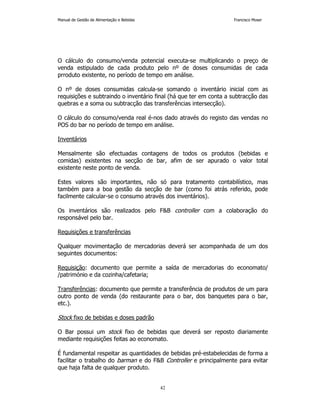 Manual de Gestão de Alimentação e Bebidas Francisco Moser 
O cálculo do consumo/venda potencial executa-se multiplicando o preço de 
venda estipulado de cada produto pelo nº de doses consumidas de cada 
prroduto existente, no período de tempo em análise. 
O nº de doses consumidas calcula-se somando o inventário inicial com as 
requisições e subtraindo o inventário final (há que ter em conta a subtracção das 
quebras e a soma ou subtracção das transferências intersecção). 
O cálculo do consumo/venda real é-nos dado através do registo das vendas no 
POS do bar no período de tempo em análise. 
42 
Inventários 
Mensalmente são efectuadas contagens de todos os produtos (bebidas e 
comidas) existentes na secção de bar, afim de ser apurado o valor total 
existente neste ponto de venda. 
Estes valores são importantes, não só para tratamento contabilístico, mas 
também para a boa gestão da secção de bar (como foi atrás referido, pode 
facilmente calcular-se o consumo através dos inventários). 
Os inventários são realizados pelo FB controller com a colaboração do 
responsável pelo bar. 
Requisições e transferências 
Qualquer movimentação de mercadorias deverá ser acompanhada de um dos 
seguintes documentos: 
Requisição: documento que permite a saída de mercadorias do economato/ 
/património e da cozinha/cafetaria; 
Transferências: documento que permite a transferência de produtos de um para 
outro ponto de venda (do restaurante para o bar, dos banquetes para o bar, 
etc.). 
Stock fixo de bebidas e doses padrão 
O Bar possui um stock fixo de bebidas que deverá ser reposto diariamente 
mediante requisições feitas ao economato. 
É fundamental respeitar as quantidades de bebidas pré-estabelecidas de forma a 
facilitar o trabalho do barman e do FB Controller e principalmente para evitar 
que haja falta de qualquer produto. 
 