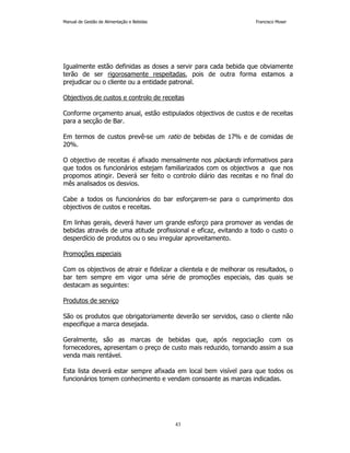 Manual de Gestão de Alimentação e Bebidas Francisco Moser 
Igualmente estão definidas as doses a servir para cada bebida que obviamente 
terão de ser rigorosamente respeitadas, pois de outra forma estamos a 
prejudicar ou o cliente ou a entidade patronal. 
Objectivos de custos e controlo de receitas 
Conforme orçamento anual, estão estipulados objectivos de custos e de receitas 
para a secção de Bar. 
Em termos de custos prevê-se um ratio de bebidas de 17% e de comidas de 
20%. 
O objectivo de receitas é afixado mensalmente nos plackards informativos para 
que todos os funcionários estejam familiarizados com os objectivos a que nos 
propomos atingir. Deverá ser feito o controlo diário das receitas e no final do 
mês analisados os desvios. 
Cabe a todos os funcionários do bar esforçarem-se para o cumprimento dos 
objectivos de custos e receitas. 
Em linhas gerais, deverá haver um grande esforço para promover as vendas de 
bebidas através de uma atitude profissional e eficaz, evitando a todo o custo o 
desperdício de produtos ou o seu irregular aproveitamento. 
43 
Promoções especiais 
Com os objectivos de atrair e fidelizar a clientela e de melhorar os resultados, o 
bar tem sempre em vigor uma série de promoções especiais, das quais se 
destacam as seguintes: 
Produtos de serviço 
São os produtos que obrigatoriamente deverão ser servidos, caso o cliente não 
especifique a marca desejada. 
Geralmente, são as marcas de bebidas que, após negociação com os 
fornecedores, apresentam o preço de custo mais reduzido, tornando assim a sua 
venda mais rentável. 
Esta lista deverá estar sempre afixada em local bem visível para que todos os 
funcionários tomem conhecimento e vendam consoante as marcas indicadas. 
 