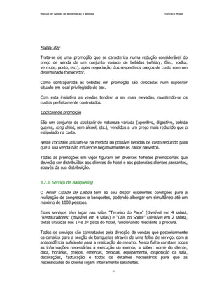 Manual de Gestão de Alimentação e Bebidas Francisco Moser 
44 
Happy day 
Trata-se de uma promoção que se caracteriza numa redução considerável do 
preço de venda de um conjunto variado de bebidas (whisky, Gin., vodka, 
vermute, porto, etc.), após negociação dos respectivos preços de custo com um 
determinado fornecedor. 
Como contrapartida as bebidas em promoção são colocadas num expositor 
situado em local privilegiado do bar. 
Com esta iniciativa as vendas tendem a ser mais elevadas, mantendo-se os 
custos perfeitamente controlados. 
Cocktails de promoção 
São um conjunto de cocktails de natureza variada (aperitivo, digestivo, bebida 
quente, long drink, sem álcool, etc.), vendidos a um preço mais reduzido que o 
estipulado na carta. 
Neste cocktails utilizam-se na medida do possível bebidas de custo reduzido para 
que a sua venda não influencie negativamente os ratios previstos. 
Todas as promoções em vigor figuram em diversos folhetos promocionais que 
deverão ser distribuídos aos clientes do hotel e aos potenciais clientes passantes, 
através da sua distribuição. 
3.2.3. Serviço de Banqueting 
O Hotel Cidade de Lisboa tem ao seu dispor excelentes condições para a 
realização de congressos e banquetes, podendo albergar em simultâneo até um 
máximo de 1000 pessoas. 
Estes serviços têm lugar nas salas Terreiro do Paço (divisível em 4 salas), 
Restauradores (divisível em 4 salas) e “Cais do Sodré” (divisível em 2 salas), 
todas situadas nos 1º e 2º pisos do hotel, funcionando mediante a procura. 
Todos os serviços são contratados pela direcção de vendas que posteriormente 
os canaliza para a secção de banquetes através de uma folha de serviço, com a 
antecedência suficiente para a realização do mesmo. Nesta folha constam todas 
as informações necessárias à execução do evento, a saber: nome do cliente, 
data, horários, preços, ementas, bebidas, equipamento, disposição da sala, 
decorações, facturação e todos os detalhes necessários para que as 
necessidades do cliente sejam inteiramente satisfeitas. 
 