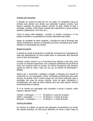 Manual de Gestão de Alimentação e Bebidas Francisco Moser 
45 
Ementas para banquetes 
A direcção de vendas do Hotel tem em seu poder um variadíssimo leque de 
ementas para oferecer aos clientes que pretendam organizar eventos. Aqui 
figuram sugestões de almoços ligeiros, jantares de gala, buffets de toda a 
variedade, cocktails, coffee breaks, ementas para casamentos e outras ementas 
especiais (vegetarianas, lunch box, etc.). 
Todos os preços estão tabelados, variando, no entanto, consoante o nº de 
pessoas envolvidas e a quantidade de serviços pretendidos pelo cliente. 
Apesar da variedade de oferta existente, a direcção de Food  Beverage está 
sempre predisposta a efectuar as alterações que forem necessárias para melhor 
satisfazer as necessidades dos clientes. 
Brigada de pessoal 
O pessoal da secção de banquetes é constituído unicamente por empregados de 
mesa que desempenham as suas funções tanto no restaurante Belo Horizonte 
como na área dos banquetes. 
Contudo, existem sempre 4 ou 5 funcionários fixos adstritos a esta área, entre 
os quais um elemento responsável, com a categoria profissional de sub-chefe de 
mesa, que coordena todos os serviços. Em termos hierárquicos este elemento 
reporta ao chefe de mesa e este, por sua vez, ao Director de Alimentação e 
Bebidas. 
Sempre que o movimento o justifique a brigada é reforçada com pessoal do 
restaurante ou com empregados extras contratados pontualmente para estes 
serviços. Ao pessoal extra convém sempre dar uma breve explicação sobre a 
localização das zonas de serviço (cozinha, zonas de apoio, elevadores) e 
principalmente, das casas de banho públicas para que estes possam informar 
convenientemente os clientes. 
O nº de clientes por empregado varia consoante o serviço a praticar, sendo 
seguido o seguinte critério: 
Cocktail: 1 empregado --------- 40 clientes (+1 para bar de apoio) 
Buffet: 1 empregado ------------ 24 clientes (= 3 mesas de 8 pax) 
Banquete: 1 empregado ------- 16 clientes (= 2 mesas de 8 pax) 
Horários de trabalho 
Os horários de trabalho do pessoal são estipulados semanalmente em função 
dos eventos previstos, em três turnos diferentes, de forma a cobrir todas as 
 