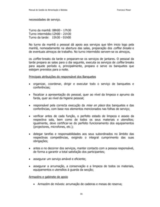 Manual de Gestão de Alimentação e Bebidas Francisco Moser 
46 
necessidades de serviço. 
Turno da manhã: 08h00 - 17h30 
Turno intermédio:12h00 - 21h30 
Turno da tarde: 15h30 - 01h00 
No turno da manhã o pessoal dá apoio aos serviços que têm inicio logo pela 
manhã, nomeadamente na abertura das salas, preparação dos coffee breaks e 
de eventuais almoços de trabalho. No turno intermédio servem-se os almoços, 
os coffee breaks da tarde e preparam-se os serviços de jantares. O pessoal da 
tarde prepara as salas para o dia seguinte, executa os serviços de coffee breaks 
para aquele período e, principalmente, prepara e serve os banquetes que 
estejam previstos para a noite. 
Principais atribuições do responsável dos Banquetes 
• organizar, coordenar, dirigir e executar todo o serviço de banquetes e 
conferências; 
• fiscalizar a apresentação do pessoal, quer ao nível da limpeza e aprumo da 
farda, quer ao nível da higiene pessoal; 
• responsável pela correcta execução da mise en place dos banquetes e das 
conferências, com base nos elementos mencionados nas folhas de serviço; 
• verificar antes de cada função, o perfeito estado de limpeza e asseio da 
respectiva sala, bem como de todos os seus materiais e utensílios; 
igualmente, deve certificar-se do perfeito funcionamento dos equipamentos 
(projectores, microfones, etc.); 
• delegar tarefas e responsabilidades aos seus subordinados no âmbito das 
respectivas competências, exigindo o integral cumprimento das suas 
obrigações; 
• antes e no decorrer dos serviços, manter contacto com a pessoa responsável, 
de forma a garantir a total satisfação dos participantes; 
• assegurar um serviço amável e eficiente; 
• assegurar a arrumação, a conservação e a limpeza de todos os materiais, 
equipamentos e utensílios à guarda da secção; 
Armazéns e gabinete de apoio 
• Armazém de móveis: arrumação de cadeiras e mesas de reserva; 
 