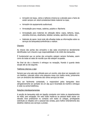 Manual de Gestão de Alimentação e Bebidas Francisco Moser 
• Armazém de loiças, vidros e talheres (chama-se a atenção para o facto de 
existir sempre um stock considerável deste material na copa; 
• Armazém de equipamento audiovisual; 
• Arrecadação para mesas, cadeiras, pulpitos e flipcharts; 
• Arrecadação para materiais de utilização diária: copos, talheres, loiças, 
utensílios diversos, atoalhados, bebidas variadas, aperitivos sólidos, etc; 
• Gabinete de apoio: local onde são afixadas todas as informações sobre os 
serviços de banquetes/conferências a realizar. 
47 
Chaveiro 
As chaves das portas dos armazéns e das salas encontram-se devidamente 
identificadas num chaveiro cuja responsabilidade é do chefe dos banquetes. 
É fundamental que as portas dos armazéns estejam sempre fechadas, assim 
como de todas as salas de reunião que não estejam ocupadas. 
No final do dia o chaveiro é entregue na recepção, ficando à guarda desta 
secção até ao dia seguinte. 
Telefones internos e bips 
Sempre que uma sala seja utilizada para um evento, esta deve ser equipada com 
um telefone, colocado sobre uma pequena mesa com toalha verde, juntamente 
com um directório dos telefones dos vários serviços do hotel. 
Para ser facilmente contactado, o responsável pelos banquetes deve 
obrigatoriamente ser portador de um bip, que é levantado de manhã e entregue 
à noite na central telefónica. 
Relações interdepartamentais 
A secção de banquetes está em ligação constante com todos os departamentos 
do hotel, sem excepção. Por esta razão impõe-se ao pessoal deste sector um 
elevado nível profissional no contacto com todos os colegas, privilegiando 
sobretudo as relações com o pessoal das vendas, para melhor entendimento dos 
detalhes relativos aos serviços a prestar. 
 