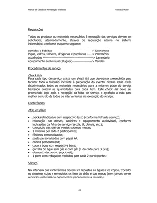 Manual de Gestão de Alimentação e Bebidas Francisco Moser 
48 
Requisições 
Todos os produtos ou materiais necessários à execução dos serviços devem ser 
solicitados, atempadamente, através de requisição interna no sistema 
informático, conforme esquema seguinte: 
comidas e bebidas -------------------------------------- Economato 
loiças, vidros, talheres, drogarias e papelarias ----- Património 
atoalhados ------------------------------------------------ Lavandaria 
equipamento audiovisual (aluguer)------------------- Vendas 
Procedimentos de serviço 
Check lists 
Para cada tipo de serviço existe um check list que deverá ser preenchido para 
facilitar todo o trabalho inerente à preparação do evento. Nestas listas estão 
discriminados todos os materiais necessários para a mise en place do serviço 
bastando colocar as quantidades para cada item. Este check list deve ser 
preenchido logo após a recepção da folha de serviço e agrafado a esta para 
melhor controlo de todos os intervenientes na execução do serviço. 
Conferências 
Mise en place 
• plackard indicativo com respectivo texto (conforme folha de serviço); 
• colocação das mesas, cadeiras e equipamento audiovisual, conforme 
indicações da folha de serviço (escola, U, plateia, etc.); 
• colocação das toalhas verdes sobre as mesas; 
• 1 cinzeiro por cada 2 participantes; 
• fósforos personalizados; 
• pasta personalizadas com papel A4; 
• caneta personalizada; 
• copo a água com respectiva base; 
• garrafa de água sem gás e com gás (1 da cada para 3 pax); 
• elemento decorativo (opcional); 
• 1 pires com rebuçados variados para cada 2 participantes; 
Serviço 
No intervalo das conferências devem ser repostas as águas e os copos, trocados 
os cinzeiros sujos e removidos os lixos do chão e das mesas (sem jamais serem 
retirados materiais ou documentos pertencentes à reunião). 
 