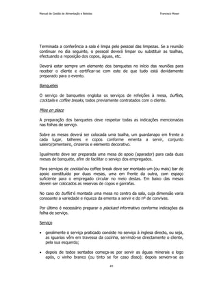 Manual de Gestão de Alimentação e Bebidas Francisco Moser 
Terminada a conferência a sala é limpa pelo pessoal das limpezas. Se a reunião 
continuar no dia seguinte, o pessoal deverá limpar ou substituir as toalhas, 
efectuando a reposição dos copos, águas, etc. 
Deverá estar sempre um elemento dos banquetes no início das reuniões para 
receber o cliente e certificar-se com este de que tudo está devidamente 
preparado para o evento. 
49 
Banquetes 
O serviço de banquetes engloba os serviços de refeições à mesa, buffets, 
cocktails e coffee breaks, todos previamente contratados com o cliente. 
Mise en place 
A preparação dos banquetes deve respeitar todas as indicações mencionadas 
nas folhas de serviço. 
Sobre as mesas deverá ser colocada uma toalha, um guardanapo em frente a 
cada lugar, talheres e copos conforme ementa a servir, conjunto 
saleiro/pimenteiro, cinzeiros e elemento decorativo. 
Igualmente deve ser preparada uma mesa de apoio (aparador) para cada duas 
mesas de banquete, afim de facilitar o serviço dos empregados. 
Para serviços de cocktail ou coffee break deve ser montado um (ou mais) bar de 
apoio constituído por duas mesas, uma em frente da outra, com espaço 
suficiente para o empregado circular no meio destas. Em baixo das mesas 
devem ser colocados as reservas de copos e garrafas. 
No caso do buffet é montada uma mesa no centro da sala, cuja dimensão varia 
consoante a variedade e riqueza da ementa a servir e do nº de convivas. 
Por último é necessário preparar o plackard informativo conforme indicações da 
folha de serviço. 
Serviço 
• geralmente o serviço praticado consiste no serviço à inglesa directo, ou seja, 
as iguarias vêm em travessa da cozinha, servindo-se directamente o cliente, 
pela sua esquerda; 
• depois de todos sentados começa-se por servir as águas minerais e logo 
após, o vinho branco (ou tinto se for caso disso); depois servem-se as 
 