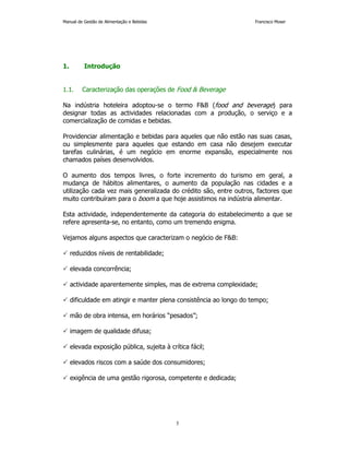 Manual de Gestão de Alimentação e Bebidas Francisco Moser 
5 
1. Introdução 
1.1. Caracterização das operações de Food & Beverage 
Na indústria hoteleira adoptou-se o termo F&B (food and beverage) para 
designar todas as actividades relacionadas com a produção, o serviço e a 
comercialização de comidas e bebidas. 
Providenciar alimentação e bebidas para aqueles que não estão nas suas casas, 
ou simplesmente para aqueles que estando em casa não desejem executar 
tarefas culinárias, é um negócio em enorme expansão, especialmente nos 
chamados países desenvolvidos. 
O aumento dos tempos livres, o forte incremento do turismo em geral, a 
mudança de hábitos alimentares, o aumento da população nas cidades e a 
utilização cada vez mais generalizada do crédito são, entre outros, factores que 
muito contribuíram para o boom a que hoje assistimos na indústria alimentar. 
Esta actividade, independentemente da categoria do estabelecimento a que se 
refere apresenta-se, no entanto, como um tremendo enigma. 
Vejamos alguns aspectos que caracterizam o negócio de F&B: 
 reduzidos níveis de rentabilidade; 
 elevada concorrência; 
 actividade aparentemente simples, mas de extrema complexidade; 
 dificuldade em atingir e manter plena consistência ao longo do tempo; 
 mão de obra intensa, em horários “pesados”; 
 imagem de qualidade difusa; 
 elevada exposição pública, sujeita à crítica fácil; 
 elevados riscos com a saúde dos consumidores; 
 exigência de uma gestão rigorosa, competente e dedicada; 
 