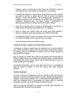 Manual de Gestão de Alimentação e Bebidas Francisco Moser 
entradas e assim em diante até ao café. Devem ser retirados os copos de 
vinho após servido o café, ficando na mesa apenas o copo a água; 
• é fundamental respeitar as regras básicas do protocolo, tais como: aguardar 
que todos os convivas se sentem para dar início ao serviço; dar especial 
atenção à mesa da presidência, não menosprezando, obviamente, os 
restantes presentes; servir as senhoras em primeiro lugar e só depois os 
cavalheiros, começando pelos mais idosos; começar a desembaraçar os 
pratos só quando todos os convivas tiverem terminado a refeição; 
• evitar formar grandes pilhas de pratos ao desembaraçar e transportar os 
copos sempre em tabuleiros resguardados com um napperon; 
• retirar os lugares que ficaram vazios nas mesas, após todos sentados e 
efectuar a contagem exacta dos presentes, para efeitos de facturação. 
• é fundamental manter os copos com águas e vinhos até ao final da refeição. 
se o cliente não desejar vinho, o copo deve-lhe ser retirado. 
• trocar de cinzeiros sempre que estiverem sujos; 
Transporte de mesas e cadeiras e arrumações após os serviços 
O transporte de mesas e cadeiras deve ser efectuado com os carros existentes 
para o efeito, devendo-se porém, evitar uma sobrecarga excessiva dos mesmos. 
As cadeiras devem ser empilhadas em grupos de 10 e as mesas agrupam-se 
pelas respectivas medidas. 
Após os serviços (no próprio dia ou logo no dia seguinte pela manhã) todas as 
mesas e cadeiras devem ser arrumadas nos respectivos locais e as salas deverão 
ficar literalmente vazias e limpas. Toda a loiça é transportada para a copa e as 
roupas levadas para a lavandaria. 
Um aspecto fundamental a ter em conta após cada serviço é a arrumação de 
todas as sobras de bebidas em local bem seguro, para evitar eventuais 
desvios. 
50 
Controlo e facturação 
Tal como no serviço de restaurante, deverá ser lançado no POS cada consumo 
efectuado na área dos banquetes (aluguer de salas, utilização de equipamento, 
refeições, coffee breaks, cocktails, etc.). É absolutamente indispensável que o 
chefe dos banquetes tenha a preocupação de registar todos os consumos 
efectuados de acordo com as informações das folhas de serviço. 
Todos os meses são efectuados os inventários da secção, pelo controlador de 
FB apoiado pelo responsável dos banquetes. 
 