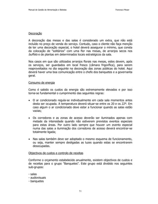 Manual de Gestão de Alimentação e Bebidas Francisco Moser 
51 
Decoração 
A decoração das mesas e das salas é considerado um extra, que não está 
incluído no preço de venda do serviço. Contudo, caso o cliente não faça menção 
de ter uma decoração especial, o hotel deverá assegurar o mínimo, que consta 
da colocação de solitários com uma flor nas mesas, de arranjos secos nos 
buffets e de plantas em determinados locais estratégicos da sala. 
Nos casos em que são utilizados arranjos florais nas mesas, estes devem, após 
os serviços, ser guardados em local fresco (câmara frigorífica), para serem 
reaproveitados no dia seguinte na decoração das zonas públicas do hotel. Aqui 
deverá haver uma boa comunicação entre o chefe dos banquetes e a governanta 
geral. 
Consumo de energia 
Como é sabido os custos da energia são extremamente elevados e por isso 
torna-se fundamental o cumprimento das seguintes regras: 
• O ar condicionado regula-se individualmente em cada sala momentos antes 
desta ser ocupada. A temperatura deverá situar-se entre os 20 e os 22º. Em 
caso algum o ar condicionado deve estar a funcionar quando as salas estão 
vazias; 
• Os corredores e as zonas de acesso deverão ser iluminados apenas com 
metade da intensidade quando não estiverem previstos eventos especiais 
para estas áreas. Por outro lado sempre que houver um evento especial 
numa das salas a iluminação dos corredores de acesso deverá encontrar-se 
totalmente ligada; 
• Nas salas também deve ser adoptado o mesmo esquema de funcionamento, 
ou seja, manter sempre desligadas as luzes quando estas se encontrarem 
desocupadas. 
Objectivos de custos e controlo de receitas 
Conforme o orçamento estabelecido anualmente, existem objectivos de custos e 
de receitas para o grupo Banquetes. Este grupo está dividido nos seguintes 
sub-grupos: 
- salas 
- audiovisuais 
- banquetes 
 