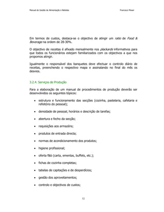 Manual de Gestão de Alimentação e Bebidas Francisco Moser 
Em termos de custos, destaca-se o objectivo de atingir um ratio de Food  
Beverage na ordem de 28-30%. 
O objectivo de receitas é afixado mensalmente nos plackards informativos para 
que todos os funcionários estejam familiarizados com os objectivos a que nos 
propomos atingir. 
Igualmente o responsável dos banquetes deve efectuar o controlo diário de 
receitas, preenchendo o respectivo mapa e assinalando no final do mês os 
desvios. 
52 
3.2.4. Serviços de Produção 
Para a elaboração de um manual de procedimentos de produção deverão ser 
desenvolvidos os seguintes tópicos: 
• estrutura e funcionamento das secções (cozinha, pastelaria, cafetaria e 
refeitório do pessoal); 
• densidade de pessoal, horários e descrição de tarefas; 
• abertura e fecho da secção; 
• requisições aos armazéns; 
• produtos de entrada directa; 
• normas de acondicionamento dos produtos; 
• higiene profissional; 
• oferta fb (carta, ementas, buffets, etc.); 
• fichas de cozinha completas; 
• tabelas de capitações e de desperdícios; 
• gestão dos aproveitamentos; 
• controlo e objectivos de custos; 
 