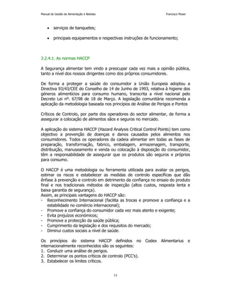 Manual de Gestão de Alimentação e Bebidas Francisco Moser 
53 
• serviços de banquetes; 
• principais equipamentos e respectivas instruções de funcionamento; 
3.2.4.1. As normas HACCP 
A Segurança alimentar tem vindo a preocupar cada vez mais a opinião pública, 
tanto a nível dos nossos dirigentes como dos próprios consumidores. 
De forma a proteger a saúde do consumidor a União Europeia adoptou a 
Directiva 93/43/CEE do Conselho de 14 de Junho de 1993, relativa à higiene dos 
géneros alimentícios para consumo humano, transcrita a nível nacional pelo 
Decreto Lei nº. 67/98 de 18 de Março. A legislação comunitária recomenda a 
aplicação da metodologia baseada nos princípios de Análise de Perigos e Pontos 
Críticos de Controlo, por parte dos operadores do sector alimentar, de forma a 
assegurar a colocação de alimentos sãos e seguros no mercado. 
A aplicação do sistema HACCP (Hazard Analysis Critical Control Points) tem como 
objectivo a prevenção de doenças e danos causados pelos alimentos nos 
consumidores. Todos os operadores da cadeia alimentar em todas as fases de 
preparação, transformação, fabrico, embalagem, armazenagem, transporte, 
distribuição, manuseamento e venda ou colocação à disposição do consumidor, 
têm a responsabilidade de assegurar que os produtos são seguros e próprios 
para consumo. 
O HACCP é uma metodologia ou ferramenta utilizada para avaliar os perigos, 
estimar os riscos e estabelecer as medidas de controlo específicas que dão 
ênfase à prevenção e controlo em detrimento da confiança no ensaio do produto 
final e nos tradicionais métodos de inspecção (altos custos, resposta lenta e 
baixa garantia de segurança). 
Assim, as principais vantagens do HACCP são: 
- Reconhecimento Internacional (facilita as trocas e promove a confiança e a 
estabilidade no comércio internacional); 
- Promove a confiança do consumidor cada vez mais atento e exigente; 
- Evita prejuízos económicos; 
- Promove a protecção da saúde pública; 
- Cumprimento da legislação e dos requisitos do mercado; 
- Diminui custos sociais a nível de saúde. 
Os princípios do sistema HACCP definidos no Codex Alimentarius e 
internacionalmente reconhecidos são os seguintes: 
1. Conduzir uma análise de perigos. 
2. Determinar os pontos críticos de controlo (PCC’s). 
3. Estabelecer os limites críticos. 
 