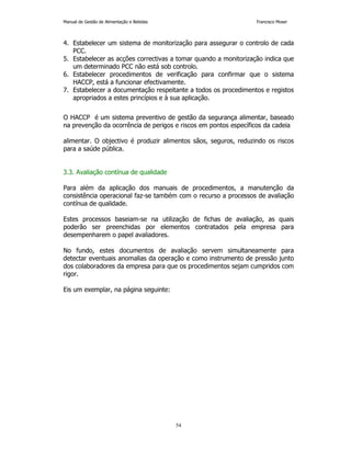 Manual de Gestão de Alimentação e Bebidas Francisco Moser 
4. Estabelecer um sistema de monitorização para assegurar o controlo de cada 
54 
PCC. 
5. Estabelecer as acções correctivas a tomar quando a monitorização indica que 
um determinado PCC não está sob controlo. 
6. Estabelecer procedimentos de verificação para confirmar que o sistema 
HACCP, está a funcionar efectivamente. 
7. Estabelecer a documentação respeitante a todos os procedimentos e registos 
apropriados a estes princípios e à sua aplicação. 
O HACCP é um sistema preventivo de gestão da segurança alimentar, baseado 
na prevenção da ocorrência de perigos e riscos em pontos específicos da cadeia 
alimentar. O objectivo é produzir alimentos sãos, seguros, reduzindo os riscos 
para a saúde pública. 
3.3. Avaliação contínua de qualidade 
Para além da aplicação dos manuais de procedimentos, a manutenção da 
consistência operacional faz-se também com o recurso a processos de avaliação 
contínua de qualidade. 
Estes processos baseiam-se na utilização de fichas de avaliação, as quais 
poderão ser preenchidas por elementos contratados pela empresa para 
desempenharem o papel avaliadores. 
No fundo, estes documentos de avaliação servem simultaneamente para 
detectar eventuais anomalias da operação e como instrumento de pressão junto 
dos colaboradores da empresa para que os procedimentos sejam cumpridos com 
rigor. 
Eis um exemplar, na página seguinte: 
 