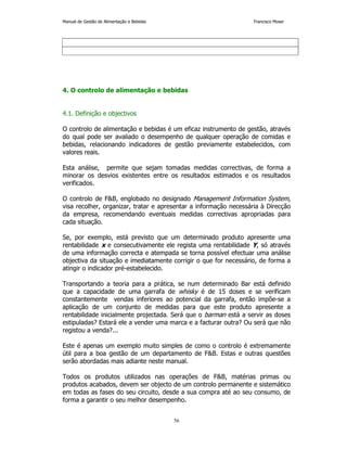 Manual de Gestão de Alimentação e Bebidas Francisco Moser 
4. O controlo de alimentação e bebidas 
56 
4.1. Definição e objectivos 
O controlo de alimentação e bebidas é um eficaz instrumento de gestão, através 
do qual pode ser avaliado o desempenho de qualquer operação de comidas e 
bebidas, relacionando indicadores de gestão previamente estabelecidos, com 
valores reais. 
Esta análise, permite que sejam tomadas medidas correctivas, de forma a 
minorar os desvios existentes entre os resultados estimados e os resultados 
verificados. 
O controlo de FB, englobado no designado Management Information System, 
visa recolher, organizar, tratar e apresentar a informação necessária à Direcção 
da empresa, recomendando eventuais medidas correctivas apropriadas para 
cada situação. 
Se, por exemplo, está previsto que um determinado produto apresente uma 
rentabilidade x e consecutivamente ele regista uma rentabilidade Y, só através 
de uma informação correcta e atempada se torna possível efectuar uma análise 
objectiva da situação e imediatamente corrigir o que for necessário, de forma a 
atingir o indicador pré-estabelecido. 
Transportando a teoria para a prática, se num determinado Bar está definido 
que a capacidade de uma garrafa de whisky é de 15 doses e se verificam 
constantemente vendas inferiores ao potencial da garrafa, então impõe-se a 
aplicação de um conjunto de medidas para que este produto apresente a 
rentabilidade inicialmente projectada. Será que o barman está a servir as doses 
estipuladas? Estará ele a vender uma marca e a facturar outra? Ou será que não 
registou a venda?... 
Este é apenas um exemplo muito simples de como o controlo é extremamente 
útil para a boa gestão de um departamento de FB. Estas e outras questões 
serão abordadas mais adiante neste manual. 
Todos os produtos utilizados nas operações de FB, matérias primas ou 
produtos acabados, devem ser objecto de um controlo permanente e sistemático 
em todas as fases do seu circuito, desde a sua compra até ao seu consumo, de 
forma a garantir o seu melhor desempenho. 
 