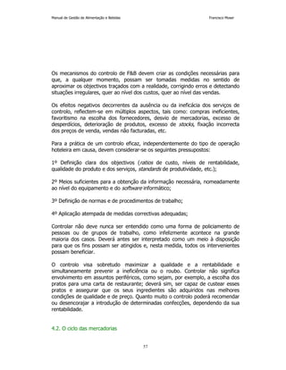 Manual de Gestão de Alimentação e Bebidas Francisco Moser 
Os mecanismos do controlo de FB devem criar as condições necessárias para 
que, a qualquer momento, possam ser tomadas medidas no sentido de 
aproximar os objectivos traçados com a realidade, corrigindo erros e detectando 
situações irregulares, quer ao nível dos custos, quer ao nível das vendas. 
Os efeitos negativos decorrentes da ausência ou da ineficácia dos serviços de 
controlo, reflectem-se em múltiplos aspectos, tais como: compras ineficientes, 
favoritismo na escolha dos fornecedores, desvio de mercadorias, excesso de 
desperdícios, deterioração de produtos, excesso de stocks, fixação incorrecta 
dos preços de venda, vendas não facturadas, etc. 
Para a prática de um controlo eficaz, independentemente do tipo de operação 
hoteleira em causa, devem considerar-se os seguintes pressupostos: 
1º Definição clara dos objectivos (ratios de custo, níveis de rentabilidade, 
qualidade do produto e dos serviços, standards de produtividade, etc.); 
2º Meios suficientes para a obtenção da informação necessária, nomeadamente 
ao nível do equipamento e do software informático; 
3º Definição de normas e de procedimentos de trabalho; 
4º Aplicação atempada de medidas correctivas adequadas; 
Controlar não deve nunca ser entendido como uma forma de policiamento de 
pessoas ou de grupos de trabalho, como infelizmente acontece na grande 
maioria dos casos. Deverá antes ser interpretado como um meio à disposição 
para que os fins possam ser atingidos e, nesta medida, todos os intervenientes 
possam beneficiar. 
O controlo visa sobretudo maximizar a qualidade e a rentabilidade e 
simultaneamente prevenir a ineficiência ou o roubo. Controlar não significa 
envolvimento em assuntos periféricos, como sejam, por exemplo, a escolha dos 
pratos para uma carta de restaurante; deverá sim, ser capaz de custear esses 
pratos e assegurar que os seus ingredientes são adquiridos nas melhores 
condições de qualidade e de preço. Quanto muito o controlo poderá recomendar 
ou desencorajar a introdução de determinadas confecções, dependendo da sua 
rentabilidade. 
57 
4.2. O ciclo das mercadorias 
 