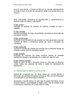 Manual de Gestão de Alimentação e Bebidas Francisco Moser 
Como foi atrás referido, o Controlo de FB deve ser exercido sistematicamente 
em todas as fases do circuito das mercadorias, desde a sua entrada até ao seu 
consumo. 
Nesta conformidade, destacam-se as seguintes fases e, respectivamente, as 
principais acções de controlo a desencadear: 
1ª fase: compra 
Verificação da aquisição dos produtos nas melhores condições de preço e 
qualidade. 
2ª. fase: recepção 
Controlo da qualidade, do preço, da quantidade e do estado de conservação das 
mercadorias recebidas. 
3ª fase: armazenagem 
Verificação do acondicionamento dos produtos nos locais apropriados e das suas 
condições de higiene e temperatura; gestão dos stocks e valorização das 
mercadorias. 
4ª fase: distribuição 
Controlo da transição dos produtos dos armazéns para as diferentes secções de 
produção e venda, conforme requisições internas. 
5ª fase: produção 
Verificação da confecção dos pratos conforme padrões de qualidade 
estabelecidos (dosagens, apresentação, etc.); análise dos ratios de custo. 
6ª fase: venda ou consumo 
Análise da oferta de FB e respectivos preços de venda para os diferentes 
outlets; análise dos potenciais de venda e análise da rentabilidade do 
departamento. 
4.3. Implementação do sistema de controlo de FB 
Partindo do pressuposto que um eficaz sistema de controlo garante a 
optimização dos resultados de qualquer operação de FB, torna-se fundamental 
a sua aplicação de uma forma prática e objectiva. 
Actualmente o mercado oferece um vasto leque de opções informáticas na área 
da gestão hoteleira, cuja flexibilidade se adapta a todo o tipo de unidades, desde 
o mais pequeno restaurante até à maior cadeia de hotéis. 
58 
 