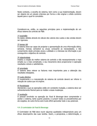 Manual de Gestão de Alimentação e Bebidas Francisco Moser 
Neste contexto, a escolha do sistema, bem como a sua implementação, devem 
ser objecto de um estudo criterioso por forma a não originar o efeito contrário 
àquele para o qual foi concebido. 
Considerem-se, então, os seguintes princípios para a implementação de um 
eficaz sistema de controlo de FB: 
1º exactidão 
Os dados obtidos através do cálculo dos valores dos custos e das vendas devem 
ser rigorosos. 
2º tempo útil 
O sistema deve ser capaz de projectar a apresentação de uma informação diária, 
semanal, mensal, semestral ou anual, consoante as necessidades; o não 
cumprimento deste princípio anula a utilidade e o interesse da informação e por 
conseguinte o objectivo do controlo. 
3º objectividade 
Implica a criação do melhor sistema de controlo e não necessariamente o mais 
simples ou o mais complicado; o seu mecanismo deve proporcionar à operação 
resultados visíveis e satisfatórios. 
4º prioridade 
O sistema deve relevar os factores mais importantes para a obtenção dos 
resultados desejados. 
5º custo efectivo 
O investimento e a manutenção do sistema de controlo deverá ser inferior à 
redução de custos que irá originar. 
6º flexibilidade 
Atendendo a que as operações estão em constante mutação, o sistema deve ser 
suficientemente flexível para se moldar a essas mudanças. 
7º aceitação 
O pessoal envolvido na operação de Food  Beverage deve compreender e 
aceitar o sistema, tanto quanto possível, e cumprir todos os procedimentos por 
ele exigidos; de outra forma será muito difícil aproveitar todo o seu potencial. 
59 
4.4. O controlador de Food  Beverage 
O Controlador de FB deve reunir algumas qualidades indispensáveis para um 
eficaz desempenho das suas tarefas. Assim, a perspicácia, a determinação, a 
 