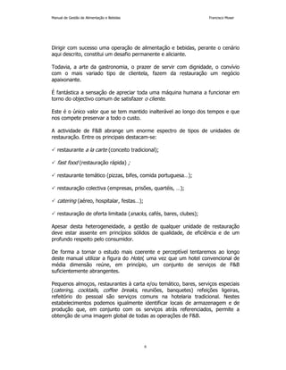 Manual de Gestão de Alimentação e Bebidas Francisco Moser 
Dirigir com sucesso uma operação de alimentação e bebidas, perante o cenário 
aqui descrito, constitui um desafio permanente e aliciante. 
Todavia, a arte da gastronomia, o prazer de servir com dignidade, o convívio 
com o mais variado tipo de clientela, fazem da restauração um negócio 
apaixonante. 
É fantástica a sensação de apreciar toda uma máquina humana a funcionar em 
torno do objectivo comum de satisfazer o cliente. 
Este é o único valor que se tem mantido inalterável ao longo dos tempos e que 
nos compete preservar a todo o custo. 
A actividade de FB abrange um enorme espectro de tipos de unidades de 
restauração. Entre os principais destacam-se: 
 restaurante a la carte (conceito tradicional); 
6 
 fast food (restauração rápida) ; 
 restaurante temático (pizzas, bifes, comida portuguesa…); 
 restauração colectiva (empresas, prisões, quartéis, …); 
 catering (aéreo, hospitalar, festas…); 
 restauração de oferta limitada (snacks, cafés, bares, clubes); 
Apesar desta heterogeneidade, a gestão de qualquer unidade de restauração 
deve estar assente em princípios sólidos de qualidade, de eficiência e de um 
profundo respeito pelo consumidor. 
De forma a tornar o estudo mais coerente e perceptível tentaremos ao longo 
deste manual utilizar a figura do Hotel, uma vez que um hotel convencional de 
média dimensão reúne, em princípio, um conjunto de serviços de FB 
suficientemente abrangentes. 
Pequenos almoços, restaurantes à carta e/ou temático, bares, serviços especiais 
(catering, cocktails, coffee breaks, reuniões, banquetes) refeições ligeiras, 
refeitório do pessoal são serviços comuns na hotelaria tradicional. Nestes 
estabelecimentos podemos igualmente identificar locais de armazenagem e de 
produção que, em conjunto com os serviços atrás referenciados, permite a 
obtenção de uma imagem global de todas as operações de FB. 
 