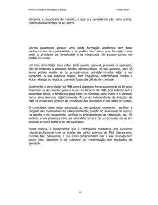 Manual de Gestão de Alimentação e Bebidas Francisco Moser 
disciplina, a capacidade de trabalho, o rigor e a persistência são, entre outros, 
factores fundamentais no seu perfil. 
Deverá igualmente possuir uma sólida formação académica com bons 
conhecimentos de contabilidade e de gestão, bem como uma formação moral 
onde os princípios de honestidade e de integridade não possam jamais ser 
postos em causa. 
Um bom controlador deve estar, tanto quanto possível, presente na operação, 
não se limitando a executar tarefas administrativas no seu gabinete, pois só 
assim poderá avaliar se os procedimentos pré-determinados estão a ser 
cumpridos. A sua ausência origina, com frequência, determinados hábitos e 
vícios nefastos ao negócio, que mais tarde são difíceis de combater. 
Idealmente, o controlador de FB deverá depender hierarquicamente do Director 
financeiro ou do Director geral e nunca do Director de FB, pois estando sob a 
autoridade deste, a tendência para viciar os números seria maior e o controlo 
nunca seria exercido objectivamente. Actuando independente da direcção de 
FB há um garante efectivo da veracidade dos resultados e dos ratios de gestão. 
O controlador deve estar autorizado a, em qualquer momento, verificar a 
chegada das mercadorias ao estabelecimento, assistir ao desenrolar do serviço 
na cozinha e no restaurante, verificar os procedimentos da facturação, etc. No 
entanto, a sua presença deve ser entendida como a de um consultor ou de um 
assessor e nunca como a de um supervisor. 
Nesta medida, é fundamental que o controlador mantenha uma excelente 
relação profissional com os chefes dos vários serviços de FB (restaurante, 
cozinha, bar, banquetes) e que estes compreendam que a sua presença tem 
como único objectivo o de colaborar na maximização dos resultados da 
operação. 
60 
 