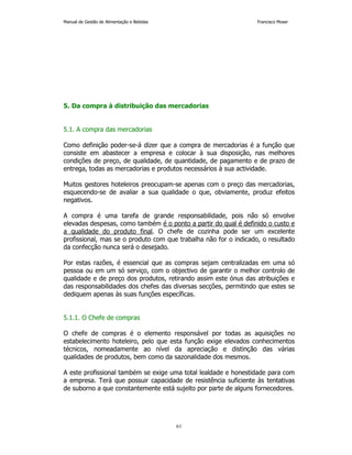 Manual de Gestão de Alimentação e Bebidas Francisco Moser 
5. Da compra à distribuição das mercadorias 
61 
5.1. A compra das mercadorias 
Como definição poder-se-á dizer que a compra de mercadorias é a função que 
consiste em abastecer a empresa e colocar à sua disposição, nas melhores 
condições de preço, de qualidade, de quantidade, de pagamento e de prazo de 
entrega, todas as mercadorias e produtos necessários à sua actividade. 
Muitos gestores hoteleiros preocupam-se apenas com o preço das mercadorias, 
esquecendo-se de avaliar a sua qualidade o que, obviamente, produz efeitos 
negativos. 
A compra é uma tarefa de grande responsabilidade, pois não só envolve 
elevadas despesas, como também é o ponto a partir do qual é definido o custo e 
a qualidade do produto final. O chefe de cozinha pode ser um excelente 
profissional, mas se o produto com que trabalha não for o indicado, o resultado 
da confecção nunca será o desejado. 
Por estas razões, é essencial que as compras sejam centralizadas em uma só 
pessoa ou em um só serviço, com o objectivo de garantir o melhor controlo de 
qualidade e de preço dos produtos, retirando assim este ónus das atribuições e 
das responsabilidades dos chefes das diversas secções, permitindo que estes se 
dediquem apenas às suas funções específicas. 
5.1.1. O Chefe de compras 
O chefe de compras é o elemento responsável por todas as aquisições no 
estabelecimento hoteleiro, pelo que esta função exige elevados conhecimentos 
técnicos, nomeadamente ao nível da apreciação e distinção das várias 
qualidades de produtos, bem como da sazonalidade dos mesmos. 
A este profissional também se exige uma total lealdade e honestidade para com 
a empresa. Terá que possuir capacidade de resistência suficiente às tentativas 
de suborno a que constantemente está sujeito por parte de alguns fornecedores. 
 