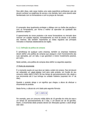Manual de Gestão de Alimentação e Bebidas Francisco Moser 
Para além disso, este cargo implica uma vasta experiência profissional, pois ele 
deverá conhecer as exigências do serviço e da clientela, bem como deverá estar 
familiarizado com os fornecedores e com os preços de mercado. 
O comprador deve igualmente privilegiar o diálogo com os chefes das secções e 
com os fornecedores, por forma a melhor se aperceber da qualidade dos 
produtos a adquirir. 
O aparecimento de novos produtos e de novos fornecedores no mercado deve 
merecer um cuidado especial, nomeadamente ao nível do estudo e da análise 
dos mesmos. São também importantes as visitas regulares aos principais 
mercados e empresas abastecedoras da região. 
sm = cmd x ta 
62 
5.1.2. Definição da política de compras 
À semelhança de qualquer outra empresa, também as empresas hoteleiras 
devem definir uma política de compras que assegure o bom funcionamento das 
suas operações, por um lado, e que garantam o menor investimento possível, 
por outro. 
Neste sentido, uma política de compras deve definir os seguintes aspectos: 
1º Ponto de encomenda 
É o momento exacto em que deve ser dada a ordem de compra. Para tal deverá 
ser estipulado um stock mínimo (sm) para cada produto, em função do seu 
consumo médio diário (cmd) e do seu tempo de aprovisionamento (ta), desde a 
sua encomenda até à sua entrega na unidade hoteleira (expresso em nº de 
dias). 
Quando o produto atinge o sm significa que chegou a altura de efectuar a 
encomenda do produto. 
Desta forma, o cálculo do sm é dado pela seguinte fórmula: 
Por exemplo, para um consumo médio diário de 10 garrafas de vinho da casa e 
um tempo de aprovisionamento de 5 dias, o sm deverá ser de 50 garrafas. 
Assim, a encomenda deste produto deverá ser efectuada quando o stock atingir 
este valor. 
 