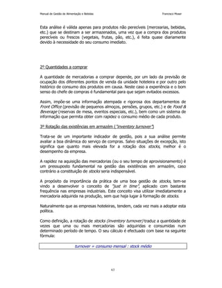 Manual de Gestão de Alimentação e Bebidas Francisco Moser 
Esta análise é válida apenas para produtos não perecíveis (mercearias, bebidas, 
etc.) que se destinam a ser armazenados, uma vez que a compra dos produtos 
perecíveis ou frescos (vegetais, frutas, pão, etc.), é feita quase diariamente 
devido à necessidade do seu consumo imediato. 
63 
2º Quantidades a comprar 
A quantidade de mercadorias a comprar depende, por um lado da previsão de 
ocupação dos diferentes pontos de venda da unidade hoteleira e por outro pelo 
histórico de consumo dos produtos em causa. Neste caso a experiência e o bom 
senso do chefe de compras é fundamental para que sejam evitados excessos. 
Assim, impõe-se uma informação atempada e rigorosa dos departamentos de 
Front Office (previsão de pequenos almoços, pensões, grupos, etc.) e de Food  
Beverage (reservas de mesa, eventos especiais, etc.), bem como um sistema de 
informação que permita obter com rapidez o consumo médio de cada produto. 
3º Rotação das existências em armazém (“inventory turnover”) 
Trata-se de um importante indicador de gestão, pois a sua análise permite 
avaliar a boa dinâmica do serviço de compras. Salvo situações de excepção, isto 
significa que quanto mais elevada for a rotação dos stocks, melhor é o 
desempenho da empresa. 
A rapidez na aquisição das mercadorias (ou o seu tempo de aprovisionamento) é 
um pressuposto fundamental na gestão das existências em armazém, caso 
contrário a constituição de stocks seria indispensável. 
A propósito da importância da prática de uma boa gestão de stocks, tem-se 
vindo a desenvolver o conceito de “just in time”, aplicado com bastante 
frequência nas empresas industriais. Este conceito visa utilizar imediatamente a 
mercadoria adquirida na produção, sem que haja lugar à formação de stocks. 
Naturalmente que as empresas hoteleiras, tendem, cada vez mais a adoptar esta 
política. 
Como definição, a rotação de stocks (inventory turnover) traduz a quantidade de 
vezes que uma ou mais mercadorias são adquiridas e consumidas num 
determinado período de tempo. O seu cálculo é efectuado com base na seguinte 
fórmula: 
turnover = consumo mensal : stock médio 
 