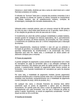 Manual de Gestão de Alimentação e Bebidas Francisco Moser 
Calcula-se o stock médio, dividindo por dois a soma do stock inicial com o stock 
final do(s) produto(s) em análise. 
O indicador de “turnover” ideal para o conjunto dos produtos comprados é de 4 
vezes, podendo no entanto ser superior ou inferior consoante as características 
da unidade hoteleira: tipo de estabelecimento hoteleiro, condições de 
armazenagem, localização dos mercados abastecedores, etc.. 
Utilizando ainda o exemplo anterior, para um consumo mensal de 300 garrafas 
de vinho da casa o stock médio ideal deveria ser de 75 garrafas. Assim sendo, o 
nº de rotações de garrafas de vinho da casa seria de 4 vezes. 
O investimento em stock não confere qualquer rentabilidade à unidade hoteleira, 
excepto quando há vantagens de natureza especulativa, isto é, aproveitamento 
de reduções de preços, de ofertas especiais, de promoções, etc. Caso contrário, 
o investimento em existências deve ser o mínimo indispensável para a laboração 
da empresa. 
Neste enquadramento, ressalva-se também o caso em que se pretenda a 
formação de garrafeira, na condição de se dispor de instalações que ofereçam as 
garantias indispensáveis de envelhecimento e de conservação dos vinhos 
adquiridos para este fim. Neste caso, a constituição de stocks poderá ser 
altamente vantajosa para a empresa. 
64 
4º Prazos de pagamento 
A grande vantagem do pagamento a prazo prende-se simplesmente com o facto 
da mercadoria ser paga ao fornecedor após a sua utilização (vantagem de 
natureza financeira). Isto significa que parte do capital gerado com a venda do 
produto, é posteriormente utilizada no pagamento desse mesmo produto ao 
fornecedor, nunca havendo investimento em mercadoria por parte da empresa 
compradora. 
Por outro lado, a modalidade de pagamento imediato (pronto pagamento) 
apresenta benefícios para a empresa quando neste caso o fornecedor apresentar 
condições mais favoráveis, comparativamente com a modalidade de pagamento 
a prazo (reduções de preço, oferta de produto, etc.). 
Em qualquer dos casos, a direcção financeira da empresa deve definir 
claramente quais os prazos de pagamento a aplicar para os diferentes 
fornecedores. Em grande parte dos casos o prazo de pagamento é negociado 
individualmente com cada fornecedor, uma vez que o interesse de ambas as 
partes é oposto. Geralmente, os prazos de pagamento considerados “normais” 
situam-se entre os 30 e os 60 dias. 
5º Escolha do fornecedor 
 