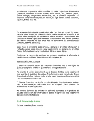 Manual de Gestão de Alimentação e Bebidas Francisco Moser 
Normalmente os primeiros são constituídos por todos os produtos de mercearia 
(conservas, compotas, bolachas, massas, arroz, cereais, etc.), bebidas (águas, 
vinhos, cervejas, refrigerantes, espirituosos, etc.) e produtos congelados. Os 
segundos compreendem os produtos frescos, ou seja, peixes, carnes, lacticínios, 
legumes, frutas, pão, etc. 
Em empresas hoteleiras de grande dimensão, com diversos pontos de venda, 
torna-se mais simples os produtos frescos darem entrada no armazém e só 
depois serem entregues nos respectivos pontos de venda. Inversamente, em 
unidades de média e pequena dimensão é aconselhável este tipo de produtos 
dar entrada imediata no local onde irão ser consumidos ou confeccionados 
(cafetaria, cozinha, pastelaria). 
Deste modo e como já foi atrás referido, a compra de produtos “stockáveis”, é 
realizada quando estes atingem o seu stock mínimo e a compra dos produtos 
frescos é efectuada com uma regularidade diária ou quase diária. 
Finalmente, a compra dos produtos de consumo esporádico é efectuada à 
medida das necessidades decorrentes da própria operação. 
66 
7º Autorização para a compra 
O chefe de compras deverá ter autonomia suficiente para a realização de 
qualquer compra no âmbito do quotidiano da operação hoteleira. 
No entanto, é sempre aconselhável que o Director de FB, como responsável 
pela garantia de qualidade do produto final, bem como pela manutenção de um 
determinado nível de ratio de custo, analise todos os documentos relacionados 
com a compra das mercadorias. 
O Director financeiro, ou alguém por ele delegado, deve igualmente verificar 
toda a documentação relacionada com as compras, como garante de 
autenticidade de todo o processo. 
As compras especiais, de produtos de consumo esporádico e de produtos de 
elevado custo devem ser efectivadas só depois de aprovadas pelo responsável 
do estabelecimento hoteleiro. 
5.1.3. Documentação de apoio 
Ficha de especificação do produto 
 