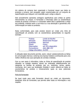 Manual de Gestão de Alimentação e Bebidas Francisco Moser 
Um sistema de compras bem organizado e funcional requer que todos os 
produtos a comprar, sem excepção, sejam caracterizados por um conjunto de 
especificações que indiquem com exactidão qual o artigo a adquirir. 
Este procedimento apresenta vantagens significativas para ambas as partes 
intervenientes na compra. O fornecedor é informado sobre as características 
exactas do produto a fornecer e o comprador obtém fácil e rapidamente o artigo 
que pretende, evitando assim a sua troca ou a sua devolução e garantindo uma 
uniformização em todos os produtos. 
Nesta conformidade, para cada produto deverá ser criada uma ficha de 
especificação de produto, com as características apresentadas no seguinte 
exemplo: 
Produto: Lombo de Novilho 
Aplicação: Restaurante Principal 
Qualidade: Nacional 
Estado: Fresca 
Observações: até 35% desperdício 
Fornecedores: AAA, BBB, CCC 
Código informático: 012345 
A utilização deste documento permite, assim, reduzir substancialmente as falhas 
de comunicação internas e externas da empresa hoteleira contribuindo para uma 
melhor eficiência das suas operações de comidas e bebidas. 
Com ou sem apoio à informática, todas as fichas de especificação de produto 
utilizados na unidade hoteleira, devem ser ordenadas alfabeticamente por 
categorias ou famílias de produtos (por ex., lacticínios, carnes, peixes, 
mercearias, etc.) para sua localização imediata e assim obterem-se todas as 
características do produto e inclusivamente quais os seus potenciais 
fornecedores. 
67 
Ficha de fornecedor 
De igual modo para cada fornecedor deverá ser criado um documento, 
designado ficha de fornecedor, que permite obter todas as informações a seu 
respeito: 
 