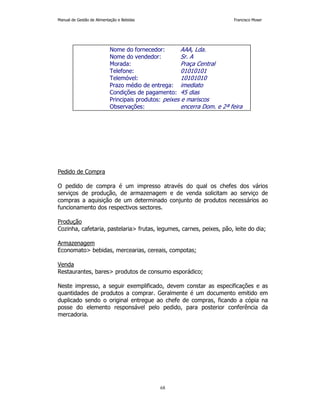Manual de Gestão de Alimentação e Bebidas Francisco Moser 
Nome do fornecedor: AAA, Lda. 
Nome do vendedor: Sr. A 
Morada: Praça Central 
Telefone: 01010101 
Telemóvel: 10101010 
Prazo médio de entrega: imediato 
Condições de pagamento: 45 dias 
Principais produtos: peixes e mariscos 
Observações: encerra Dom. e 2ª feira 
68 
Pedido de Compra 
O pedido de compra é um impresso através do qual os chefes dos vários 
serviços de produção, de armazenagem e de venda solicitam ao serviço de 
compras a aquisição de um determinado conjunto de produtos necessários ao 
funcionamento dos respectivos sectores. 
Produção 
Cozinha, cafetaria, pastelaria frutas, legumes, carnes, peixes, pão, leite do dia; 
Armazenagem 
Economato bebidas, mercearias, cereais, compotas; 
Venda 
Restaurantes, bares produtos de consumo esporádico; 
Neste impresso, a seguir exemplificado, devem constar as especificações e as 
quantidades de produtos a comprar. Geralmente é um documento emitido em 
duplicado sendo o original entregue ao chefe de compras, ficando a cópia na 
posse do elemento responsável pelo pedido, para posterior conferência da 
mercadoria. 
 