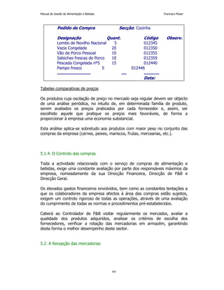 Manual de Gestão de Alimentação e Bebidas Francisco Moser 
Pedido de Compra Secção: Cozinha 
Designação Quant. Código Observ. 
Lombo de Novilho Nacional 5 012345 
Vazia Congelada 20 012350 
Vão de Porco Pessoal 10 012355 
Salsichas frescas de Porco 10 012359 
Pescada Congelada nº5 15 012440 
Pampo fresco 5 012446 
.......................... .... ............ 
69 
Tabelas comparativas de preços 
Os produtos cuja oscilação de preço no mercado seja regular devem ser objecto 
de uma análise periódica, no intuito de, em determinada família de produto, 
serem avaliados os preços praticados por cada fornecedor e, assim, ser 
escolhido aquele que pratique os preços mais favoráveis, de forma a 
proporcionar à empresa uma economia substancial. 
Esta análise aplica-se sobretudo aos produtos com maior peso no conjunto das 
compras da empresa (carnes, peixes, mariscos, frutas, mercearias, etc.). 
5.1.4. O Controlo das compras 
Toda a actividade relacionada com o serviço de compras de alimentação e 
bebidas, exige uma constante avaliação por parte dos responsáveis máximos da 
empresa, nomeadamente da sua Direcção Financeira, Direcção de FB e 
Direcção Geral. 
Os elevados gastos financeiros envolvidos, bem como as constantes tentações a 
que os colaboradores da empresa afectos à área das compras estão sujeitos, 
exigem um controlo rigoroso de todas as operações, através de uma avaliação 
do cumprimento de todas as normas e procedimentos pré-estabelecidos. 
Caberá ao Controlador de FB visitar regularmente os mercados, avaliar a 
qualidade dos produtos adquiridos, analisar os critérios de escolha dos 
fornecedores, verificar a rotação das mercadorias em armazém, garantindo 
desta forma o melhor desempenho deste sector. 
5.2. A Recepção das mercadorias 
Data: 
 