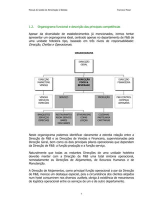Manual de Gestão de Alimentação e Bebidas Francisco Moser 
1.2. Organograma funcional e descrição das principais competências 
Apesar da diversidade de estabelecimentos já mencionados, iremos tentar 
apresentar um organograma ideal, centrado apenas no departamento de FB de 
uma unidade hoteleira tipo, baseado em três níveis de responsabilidade: 
Direcção, Chefias e Operacionais. 
ORGANOGRAMA 
DIRECÇÃO 
MARKETING 
VENDAS 
PRODUÇÃO 
DIRECÇÃO 
FINANCEIRA 
Neste organograma podemos identificar claramente a estreita relação entre a 
Direcção de FB e as Direcções de Vendas e Financeira, supervisionadas pela 
Direcção Geral, bem como os dois principais pilares operacionais que dependem 
da Direcção de FB: a função produção e a função serviço. 
Naturalmente que todas as restantes Direcções de uma unidade hoteleira 
deverão manter com a Direcção de FB uma total sintonia operacional, 
nomeadamente as Direcções de Alojamentos, de Recursos Humanos e de 
Manutenção. 
A Direcção de Alojamentos, como principal função operacional a par da Direcção 
de FB, merece um destaque especial, pois a circunstância dos clientes alojados 
num hotel consumirem nos diversos outltets, obriga à existência de mecanismos 
de logística operacional entre os serviços de um e de outro departamento. 
7 
VENDAS 
SERVIÇOS 
ESPECIAIS 
BANQUETES 
SERVIÇOS 
ESPECIAIS 
RESTAURANTES 
ROOM SERVICE 
BARES 
MINI BARES 
STWEARDING 
COPAS 
LOIÇAS 
SERVIÇO 
COZINHAS 
PASTELARIA 
CAFETARIAS 
DIRECÇÃO 
FOOD  
BEVERAGE 
FB CONTROL 
COMPRAS 
ARMAZÉNS 
DIRECÇÃO 
GERAL 
 