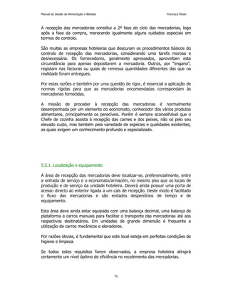 Manual de Gestão de Alimentação e Bebidas Francisco Moser 
A recepção das mercadorias constitui a 2ª fase do ciclo das mercadorias, logo 
após a fase da compra, merecendo igualmente alguns cuidados especiais em 
termos de controlo. 
São muitas as empresas hoteleiras que descuram os procedimentos básicos do 
controlo de recepção das mercadorias, considerando uma tarefa morosa e 
desnecessária. Os fornecedores, geralmente apressados, aproveitam esta 
circunstância para apenas depositarem a mercadoria. Outros, por “engano”, 
registam nas facturas ou guias de remessa quantidades diferentes das que na 
realidade foram entregues. 
Por estas razões e também por uma questão de rigor, é essencial a aplicação de 
normas rígidas para que as mercadorias encomendadas correspondam às 
mercadorias fornecidas. 
A missão de proceder à recepção das mercadorias é normalmente 
desempenhada por um elemento do economato, conhecedor dos vários produtos 
alimentares, principalmente os perecíveis. Porém é sempre aconselhável que o 
Chefe de cozinha assista à recepção das carnes e dos peixes, não só pelo seu 
elevado custo, mas também pela variedade de espécies e qualidades existentes, 
as quais exigem um conhecimento profundo e especializado. 
70 
5.2.1. Localização e equipamento 
A área de recepção das mercadorias deve localizar-se, preferencialmente, entre 
a entrada de serviço e o economato/armazém, no mesmo piso que os locais de 
produção e de serviço da unidade hoteleira. Deverá ainda possuir uma porta de 
acesso directo ao exterior ligada a um cais de recepção. Deste modo é facilitado 
o fluxo das mercadorias e são evitados desperdícios de tempo e de 
equipamento. 
Esta área deve ainda estar equipada com uma balança decimal, uma balança de 
plataforma e carros manuais para facilitar o transporte das mercadorias até aos 
respectivos destinatários. Em unidades de grande dimensão é frequente a 
utilização de carros mecânicos e elevadores. 
Por razões óbvias, é fundamental que este local esteja em perfeitas condições de 
higiene e limpeza. 
Se todos estes requisitos forem observados, a empresa hoteleira atingirá 
certamente um nível óptimo de eficiência no recebimento das mercadorias. 
 