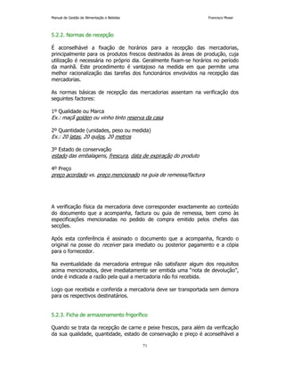 Manual de Gestão de Alimentação e Bebidas Francisco Moser 
71 
5.2.2. Normas de recepção 
É aconselhável a fixação de horários para a recepção das mercadorias, 
principalmente para os produtos frescos destinados às áreas de produção, cuja 
utilização é necessária no próprio dia. Geralmente fixam-se horários no período 
da manhã. Este procedimento é vantajoso na medida em que permite uma 
melhor racionalização das tarefas dos funcionários envolvidos na recepção das 
mercadorias. 
As normas básicas de recepção das mercadorias assentam na verificação dos 
seguintes factores: 
1º Qualidade ou Marca 
Ex.: maçã golden ou vinho tinto reserva da casa 
2º Quantidade (unidades, peso ou medida) 
Ex.: 20 latas, 20 quilos, 20 metros 
3º Estado de conservação 
estado das embalagens, frescura, data de expiração do produto 
4º Preço 
preço acordado vs. preço mencionado na guia de remessa/factura 
A verificação física da mercadoria deve corresponder exactamente ao conteúdo 
do documento que a acompanha, factura ou guia de remessa, bem como às 
especificações mencionadas no pedido de compra emitido pelos chefes das 
secções. 
Após esta conferência é assinado o documento que a acompanha, ficando o 
original na posse do receiver para imediato ou posterior pagamento e a cópia 
para o fornecedor. 
Na eventualidade da mercadoria entregue não satisfazer algum dos requisitos 
acima mencionados, deve imediatamente ser emitida uma “nota de devolução”, 
onde é indicada a razão pela qual a mercadoria não foi recebida. 
Logo que recebida e conferida a mercadoria deve ser transportada sem demora 
para os respectivos destinatários. 
5.2.3. Ficha de armazenamento frigorífico 
Quando se trata da recepção de carne e peixe frescos, para além da verificação 
da sua qualidade, quantidade, estado de conservação e preço é aconselhável a 
 