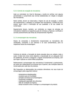 Manual de Gestão de Alimentação e Bebidas Francisco Moser 
5.2.5. Controlo da recepção de mercadorias 
Cabe ao controlador de Food  Beverage, a tarefa de verificar com alguma 
periodicidade o cumprimento das normas estabelecidas em relação à recepção 
das mercadorias. 
Neste sentido, devem ser observados a higiene do cais de recepção, o estado 
dos equipamentos, a pesagem ou contagem das mercadorias, a análise dos seus 
preços, assim como a verificação da sua qualidade e do seu estado de 
conservação. 
Regularmente devem, também, ser conferidos os mapas de entradas de 
mercadorias mediante as respectivas guias de remessa ou facturas e verificado o 
correcto preenchimento das fichas de armazenamento frigorífico. 
73 
5.3. A armazenagem das mercadorias 
Depois de compradas e devidamente recepcionadas as mercadorias são 
canalizadas, consoante a sua natureza e as suas características, para os 
respectivos locais de armazenagem. 
Conforme já referido, a formação de stocks elevados deve ser evitada a todo o 
custo. O stock tem como único objectivo a manutenção de um adequado nível 
de existências, de forma a assegurar o regular funcionamento da empresa, sem 
que hajam rupturas ou outras falhas prejudiciais. 
Relativamente à armazenagem das mercadorias é fundamental o conhecimento, 
por parte dos colaboradores da empresa que aí operam, das condições ideais de 
conservação para cada tipo de produtos. 
São frequentes as deteriorações dos produtos alimentares nos seus locais de 
armazenagem pelos seguintes motivos: 
- temperaturas desadequadas; 
- excessivo grau de humidade; 
- períodos excessivos de armazenagem; 
- insuficiente ventilação; 
- inadequada separação dos alimentos; 
- falta de condições de higiene; 
- tempo excessivo entre a entrega e a armazenagem do produto. 
 