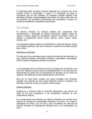 Manual de Gestão de Alimentação e Bebidas Francisco Moser 
O responsável pelos armazéns, também designado por ecónomo, tem como 
principal missão a preservação, o registo e a distribuição de todas as 
mercadorias que lhe são confiadas. Em pequenas unidades hoteleira é-lhe 
igualmente conferida a responsabilidade das compras. Por estas razões, deve ser 
um elemento com profundos conhecimentos das mercadorias e possuir um 
sentido de honestidade e integridade irrepreensíveis. 
74 
5.3.1. Armazéns 
Os diversos armazéns da empresa hoteleira são responsáveis pelo 
armazenamento e distribuição de géneros alimentícios, bebidas, artigos de 
higiene e limpeza, artigos de manutenção, material de escritório, reserva de 
material e equipamento diverso (loiças, talheres, vidros, roupas, mesas, 
cadeiras, etc). 
A armazenagem destes produtos de características e naturezas diversas, carece 
de condições específicas, pelo que é essencial a existência de divisões próprias 
para o efeito. 
Despensa ou economato 
É o local onde são armazenados todos os géneros alimentícios não perecíveis, ou 
seja, produtos enlatados, enfrascados, ensacados, engarrafados, empacotados, 
enfim os também designados produtos de mercearia. 
A sua localização deve ser próxima do local da recepção das mercadorias, bem 
como dos restantes serviços internos do estabelecimento. A sua área deve ser 
dimensionada de acordo com as características da operação, do seu volume de 
negócios e da distância dos centros abastecedores, entre outros. 
Deve ser um local fresco, arejado, com pouca humidade, bem iluminado, 
revestido com materiais de cores claras facilmente laváveis e equipado com 
bancadas, prateleiras e tinas com entrada e saída de água. 
Câmaras frigoríficas 
Destinam-se a conservar todos os alimentos deterioráveis, que carecem da 
acção do frio para prolongarem a sua durabilidade, mantendo as suas 
características próprias. 
No armazenamento dos alimentos nas câmaras frigoríficas não deverão haver 
misturas de produtos de características diferentes, de forma a ser evitada a 
transmissão de cheiros, por um lado e pela circunstância de cada tipo de 
alimento necessitar de temperaturas diferentes para a sua conservação, por 
outro. 
 