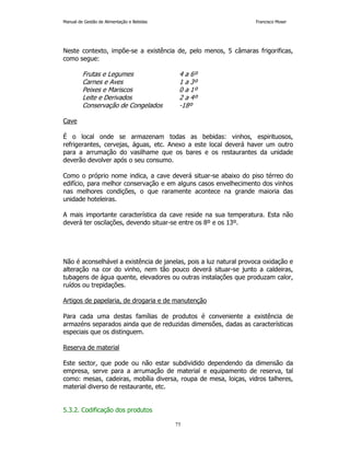 Manual de Gestão de Alimentação e Bebidas Francisco Moser 
Neste contexto, impõe-se a existência de, pelo menos, 5 câmaras frigorificas, 
como segue: 
Frutas e Legumes 4 a 6º 
Carnes e Aves 1 a 3º 
Peixes e Mariscos 0 a 1º 
Leite e Derivados 2 a 4º 
Conservação de Congelados -18º 
75 
Cave 
É o local onde se armazenam todas as bebidas: vinhos, espirituosos, 
refrigerantes, cervejas, águas, etc. Anexo a este local deverá haver um outro 
para a arrumação do vasilhame que os bares e os restaurantes da unidade 
deverão devolver após o seu consumo. 
Como o próprio nome indica, a cave deverá situar-se abaixo do piso térreo do 
edifício, para melhor conservação e em alguns casos envelhecimento dos vinhos 
nas melhores condições, o que raramente acontece na grande maioria das 
unidade hoteleiras. 
A mais importante característica da cave reside na sua temperatura. Esta não 
deverá ter oscilações, devendo situar-se entre os 8º e os 13º. 
Não é aconselhável a existência de janelas, pois a luz natural provoca oxidação e 
alteração na cor do vinho, nem tão pouco deverá situar-se junto a caldeiras, 
tubagens de água quente, elevadores ou outras instalações que produzam calor, 
ruídos ou trepidações. 
Artigos de papelaria, de drogaria e de manutenção 
Para cada uma destas famílias de produtos é conveniente a existência de 
armazéns separados ainda que de reduzidas dimensões, dadas as características 
especiais que os distinguem. 
Reserva de material 
Este sector, que pode ou não estar subdividido dependendo da dimensão da 
empresa, serve para a arrumação de material e equipamento de reserva, tal 
como: mesas, cadeiras, mobília diversa, roupa de mesa, loiças, vidros talheres, 
material diverso de restaurante, etc. 
5.3.2. Codificação dos produtos 
 