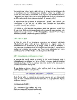 Manual de Gestão de Alimentação e Bebidas Francisco Moser 
Os produtos que entram nos armazéns devem ser devidamente codificados, não 
só para tratamento informático das suas entradas e saídas, mas também para 
facilitar a sua arrumação nos devidos locais segundo uma determinada lógica. 
Com efeito, este procedimento obriga a um ordenamento criterioso simplificando 
também as tarefas de busca e de inventariação de qualquer artigo. 
As mercadorias são agrupadas ou divididas em “grupos”, em “famílias”, em 
“sub-famílias” e, por sua vez nos vários tipos (espécies) ou designações 
comerciais (marcas) que possuem. 
Os critérios de codificação das mercadorias, desde que obedeçam a uma linha 
de coerência, são livremente estabelecidos pela empresa. O responsável por esta 
área apenas terá que ter em consideração as políticas pré estabelecidas no que 
respeita às compras e à armazenagem dos produtos. 
76 
5.3.3. Ficha de stock 
A ficha de stock é um importante documento de armazém, elaborado 
individualmente para cada produto. Destina-se a registar todas as 
movimentações de quantidades e de preços, dando a qualquer momento a 
informação das existências bem como do respectivo preço médio. Permite ainda 
analisar as oscilações dos preços a que foram sendo adquiridas, bem como 
permite observar o nº de rotações num dado período (turnover). 
5.3.4. Valorização das existências em armazém 
A flutuação de preços obriga à adopção de um critério uniforme para a 
valorização das mercadorias. Dos vários métodos existentes, o cálculo do custo 
médio é aquele que melhor se adapta a economias relativamente estáveis como 
é o caso da economia portuguesa. 
O seu cálculo consiste em dividir o valor total do stock de um determinado 
produto pela quantidade desse produto: 
Preço médio = valor do stock : Existências 
Desta forma todas as mercadorias entram na empresa com um determinado 
preço de custo, sendo automaticamente valorizadas ao seu preço médio. Veja-se 
o seguinte exemplo: 
Valorização do Produto x 
Dia 1: compra de 50 unidades a 10 € cada. 
Dia 2: compra de 100 unidades a 12 € cada. 
 