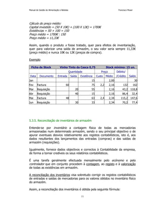 Manual de Gestão de Alimentação e Bebidas Francisco Moser 
Cálculo do preço médio: 
Capital investido = (50 X 10€) + (100 X 12€) = 1700€ 
Existências = 50 + 100 = 150 
Preço médio = 1700€ : 150 
Preço médio = 11,33€ 
Assim, quando o produto x fosse tratado, quer para efeitos de inventariação, 
quer para valorizar uma saída de armazém, o seu valor seria sempre 11,33€ 
(preço médio) e nunca 10€ ou 12€ (preços de compra). 
77 
Exemplo 
Ficha de Stock Vinho Tinto da Casca 0,75 Stock mínimo: 15 un. 
Quantidade Preço Débito/ 
Data Documento Entrada Saída Existência Custo Médio /Crédito Saldo 
Jan 15 2,00 30 
Fev Factura 60 75 2,2 2,16 132 162 
Mar Requisição 20 55 2,16 43,2 118,8 
Abr Requisição 40 15 2,16 86,4 32,4 
Mai Factura 48 63 2,4 2,34 115,2 147,6 
Jun Requisição 30 33 2,34 70,2 77,4 
5.3.5. Reconciliação de inventários de armazém 
Entende-se por inventário a contagem física de todas as mercadorias 
armazenadas num determinado armazém, sendo o seu principal objectivo o de 
apurar eventuais desvios relativamente aos registos contabilísticos, isto é, aos 
dados resultantes dos lançamentos das entradas (compras) e das saídas de 
armazém (requisições). 
Igualmente, fornece dados objectivos e correctos à Contabilidade da empresa, 
de forma a tornar credíveis os seus relatórios contabilísticos. 
É uma tarefa geralmente efectuada mensalmente pelo ecónomo e pelo 
controlador que em conjunto procedem à contagem, ao registo e à valorização 
de todas as existências em armazém. 
A reconciliação dos inventários visa sobretudo corrigir os registos contabilísticos 
de entradas e saídas de mercadorias para os valores obtidos no inventário físico 
do armazém. 
Assim, a reconciliação dos inventários é obtida pela seguinte fórmula: 
 