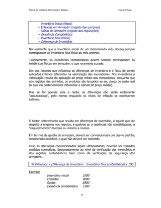 Manual de Gestão de Alimentação e Bebidas Francisco Moser 
Inventário Inicial (físico) 
+ Entradas em Armazém (registo das compras) 
- Saídas de Armazém (registo das requisições) 
= Existência Contabilística 
- Inventário final (físico) 
= Diferença de Inventário 
Naturalmente que o inventário inicial de um determinado mês deverá sempre 
corresponder ao inventário final físico do mês anterior. 
Teoricamente, as existências contabilísticas devem sempre corresponder às 
existências físicas em armazém, o que raramente sucede. 
Um dos factores que influencia as diferenças de inventário é o facto de serem 
aplicados critérios diferentes na valorização das mercadorias. Nos inventários a 
valorização resulta da aplicação do preço médio das mercadorias, enquanto que 
nos registos das entradas, os produtos são lançados ao seu preço de custo real 
(o qual vai posteriormente influenciar o cálculo do preço médio). 
Mas se for apenas esta a razão, as diferenças não serão certamente 
“assustadoras”, pelo menos enquanto os níveis de inflação se mantiverem 
estáveis. 
O factor determinante que resulta em diferenças de inventário, é aquele que diz 
respeito a enganos nos registos, a quebras ou a cedências não contabilizadas, a 
“esquecimentos” diversos ou mesmo a roubos. 
Em termos de gestão do armazém, deverá ser convencionada um desvio padrão, 
considerado aceitável, o qual não deverá ser excedido. 
Caso as diferenças convencionadas sejam ultrapassadas, deverão ser tomadas 
medidas correctivas, designadamente ao nível da verificação dos inventários e 
dos registos contabilísticos bem como da verificação da segurança dos 
armazéns. 
% Diferença = (Diferença de Inventário : Inventário final contabilistico) x 100 
78 
Exemplo 
Inventário inicial 1000 
Entradas 9000 
Saídas 8500 
Existência contabilística 1500 
 