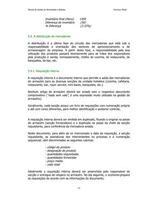 Manual de Gestão de Alimentação e Bebidas Francisco Moser 
Inventário final (físico) 1450 
Diferença de inventário (50) 
% Diferença (3.33%) 
79 
5.4. A distribuição de mercadorias 
A distribuição é a última fase do circuito das mercadorias que está sob a 
responsabilidade e orientação dos sectores de aprovisionamento e de 
armazenagem da empresa. A partir desta fase, a responsabilidade pela boa 
utilização dos produtos passará directamente para as mãos dos responsáveis 
pela produção e venda, nomeadamente, chefes de cozinha, de restaurante, de 
banquetes, de bar, etc. 
5.4.1. Requisição interna 
A requisição interna é o documento interno que permite a saída das mercadorias 
do armazém para as diversas secções da unidade hoteleira (cozinha, cafetaria, 
restaurante, bar, room service, mini bares, banquetes, etc.). 
Nenhum artigo de armazém deverá ser aviado sem o respectivo documento 
comprovativo (“nada sem vale”, é uma expressão muito utilizada na gestão de 
armazéns). 
Geralmente, cada secção possui um livro de requisições com numeração própria 
e até com cores diferentes, para melhor identificação e posterior controlo. 
A requisição interna deverá ser emitida em duplicado, ficando o original na posse 
do armazém (secção fornecedora) e o duplicado na posse do chefe da secção 
requisitante, para conferência da mercadoria aviada. 
Neste documento, para além de vir mencionado a data da requisição, a secção 
requisitante, as assinaturas dos intervenientes no processo e a numeração 
sequencial, vêm discriminadas as seguintes rubricas: 
- código do produto 
- designação do produto 
- quantidades requisitadas 
- quantidades fornecidas 
- preço médio 
- valor total 
Idealmente a requisição interna deverá ser preenchida pelo responsável da 
secção e entregue de véspera no armazém. No dia seguinte, o ecónomo prepara 
as requisições de acordo com as informações do documento. 
 