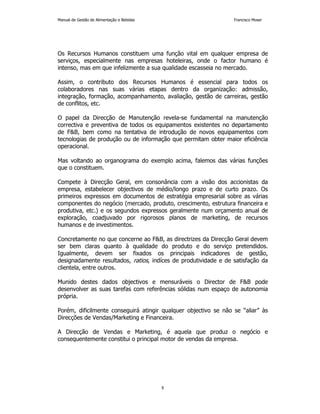 Manual de Gestão de Alimentação e Bebidas Francisco Moser 
Os Recursos Humanos constituem uma função vital em qualquer empresa de 
serviços, especialmente nas empresas hoteleiras, onde o factor humano é 
intenso, mas em que infelizmente a sua qualidade escasseia no mercado. 
Assim, o contributo dos Recursos Humanos é essencial para todos os 
colaboradores nas suas várias etapas dentro da organização: admissão, 
integração, formação, acompanhamento, avaliação, gestão de carreiras, gestão 
de conflitos, etc. 
O papel da Direcção de Manutenção revela-se fundamental na manutenção 
correctiva e preventiva de todos os equipamentos existentes no departamento 
de FB, bem como na tentativa de introdução de novos equipamentos com 
tecnologias de produção ou de informação que permitam obter maior eficiência 
operacional. 
Mas voltando ao organograma do exemplo acima, falemos das várias funções 
que o constituem. 
Compete à Direcção Geral, em consonância com a visão dos accionistas da 
empresa, estabelecer objectivos de médio/longo prazo e de curto prazo. Os 
primeiros expressos em documentos de estratégia empresarial sobre as várias 
componentes do negócio (mercado, produto, crescimento, estrutura financeira e 
produtiva, etc.) e os segundos expressos geralmente num orçamento anual de 
exploração, coadjuvado por rigorosos planos de marketing, de recursos 
humanos e de investimentos. 
Concretamente no que concerne ao FB, as directrizes da Direcção Geral devem 
ser bem claras quanto à qualidade do produto e do serviço pretendidos. 
Igualmente, devem ser fixados os principais indicadores de gestão, 
designadamente resultados, ratios, indíces de produtividade e de satisfação da 
clientela, entre outros. 
Munido destes dados objectivos e mensuráveis o Director de FB pode 
desenvolver as suas tarefas com referências sólidas num espaço de autonomia 
própria. 
Porém, dificilmente conseguirá atingir qualquer objectivo se não se “aliar” às 
Direcções de Vendas/Marketing e Financeira. 
A Direcção de Vendas e Marketing, é aquela que produz o negócio e 
consequentemente constitui o principal motor de vendas da empresa. 
8 
 