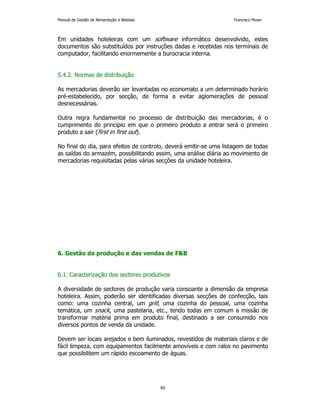 Manual de Gestão de Alimentação e Bebidas Francisco Moser 
Em unidades hoteleiras com um software informático desenvolvido, estes 
documentos são substituídos por instruções dadas e recebidas nos terminais de 
computador, facilitando enormemente a burocracia interna. 
80 
5.4.2. Normas de distribuição 
As mercadorias deverão ser levantadas no economato a um determinado horário 
pré-estabelecido, por secção, de forma a evitar aglomerações de pessoal 
desnecessárias. 
Outra regra fundamental no processo de distribuição das mercadorias, é o 
cumprimento do princípio em que o primeiro produto a entrar será o primeiro 
produto a sair (first in first out). 
No final do dia, para efeitos de controlo, deverá emitir-se uma listagem de todas 
as saídas do armazém, possibilitando assim, uma análise diária ao movimento de 
mercadorias requisitadas pelas várias secções da unidade hoteleira. 
6. Gestão da produção e das vendas de FB 
6.1. Caracterização dos sectores produtivos 
A diversidade de sectores de produção varia consoante a dimensão da empresa 
hoteleira. Assim, poderão ser identificadas diversas secções de confecção, tais 
como: uma cozinha central, um grill, uma cozinha do pessoal, uma cozinha 
temática, um snack, uma pastelaria, etc., tendo todas em comum a missão de 
transformar matéria prima em produto final, destinado a ser consumido nos 
diversos pontos de venda da unidade. 
Devem ser locais arejados e bem iluminados, revestidos de materiais claros e de 
fácil limpeza, com equipamentos facilmente amovíveis e com ralos no pavimento 
que possibilitem um rápido escoamento de águas. 
 