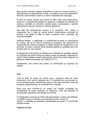 Manual de Gestão de Alimentação e Bebidas Francisco Moser 
Estas secções assumem especial importância no todo da empresa hoteleira, e 
particularmente no departamento de FB, na medida em que o seu desempenho 
influencia decisivamente a maior ou a menor rentabilidade da exploração. 
O chefe de cozinha, apoiado pelo director de FB e pelos seus colaboradores, 
deverá ter a constante preocupação em assegurar a produção das refeições nas 
melhores condições de economia, evitando gastos desnecessários e gerindo 
eficazmente os recursos humanos e materiais disponíveis. 
Para além dos conhecimentos técnicos e da necessária “veia” criativa, é 
fundamental que o chefe de cozinha possua conhecimentos suficientes de 
controlo e de gestão de FB, de forma a contribuir para a obtenção dos 
melhores resultados. 
Impõe-se também, a colaboração e o envolvimento de todos os colaboradores 
da cozinha, não só ao nível da economia da produção, mas igualmente na 
manutenção das melhores condições de higiene pessoal, do equipamento e dos 
alimentos. Só assim é possível atingir elevados padrões de qualidade para uma 
clientela cada vez mais exigente. 
A aplicação dos instrumentos de controlo para certificação da qualidade, assente 
na verificação dos pontos críticos em todas as fases da produção, designado por 
HACCP (hazard analysis control critical points), deverá fazer parte integrante da 
gestão de unidade de produção (ver capítulo 3.2.4.1.). 
Considerando uma cozinha tipo, podem ser identificadas as seguintes sub 
secções: 
81 
Roda 
Local de saída do serviço da cozinha para o respectivo ponto de venda 
(restaurante, room service, banquete, etc.). É constituído por uma bancada fria 
e uma bancada quente, aquecida por meio de raios infra vermelhos, onde são 
colocadas, respectivamente, as confecções frias e quentes. 
Nesta zona deve encontrar-se um quadro com divisões numeradas que 
correspondem às mesas existentes no restaurante, onde são colocados os 
comprovantes respeitantes aos pedidos dos clientes. 
É indispensável a presença do chefe neste local durante o período das refeições, 
na medida em que é necessária a coordenação de todo o serviço de 
cozinha, a verificação da qualidade e apresentação dos pratos e o controlo das 
porções servidas. 
Despensa do Chefe 
 