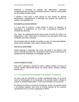 Manual de Gestão de Alimentação e Bebidas Francisco Moser 
Destina-se a armazenar os produtos não deterioráveis (mercearias 
principalmente) para uso diário da produção, devendo o chefe ter a preocupação 
de não constituir elevados stocks. 
É também o local onde o chefe executa as suas funções de natureza 
administrativa, designadamente a elaboração das ementas, dos horários de 
trabalho, das requisições, etc. 
82 
Zona quente ou zona de confecção 
É o local onde se encontra o fogão central, os fornos, as fritadeiras, as 
salamandras, os grelhadores, em suma todo o equipamento necessário à 
confecção dos alimentos. 
Este “corpo” de equipamentos deverá situar-se bem no centro da cozinha e na 
perpendicular à roda. Desta forma os cozinheiros que aqui operam terão mais 
visibilidade sobre toda a operação. 
Este local pode ainda ser dividido em partidas, ou seja, em várias especialidades: 
peixes, carnes, grelhados, fritos, sopas e entradas quentes. 
Zona fria ou Garde Manger 
Secção destinada à preparação das carnes, dos peixes e dos legumes, bem 
como à confecção de pratos frios. Geralmente é neste local que se encontram os 
equipamentos de refrigeração, de congelação e de corte. 
Zona de Lavagem ou Plonge 
Área onde é efectuada a lavagem de todo o material utilizado no serviço de 
cozinha, também denominada bateria de cozinha (tachos, panelas, utensílios 
diversos, etc.). 
6.1.1. Lay out das áreas de armazenagem e de produção: o modelo ideal 
Em anexo pode ser observado um modelo, supostamente ideal, de lay out de 
zonas de armazenagem, de pré preparação e de produção desde a entrada do 
produto na unidade hoteleira (piso –1) até à sua confecção e serviço (piso 0). 
De salientar que todos os circuitos de mercadorias, de lixos, de produtos frescos 
e de produtos acabados, bem como as diversas câmaras de frio, cumprem 
rigorosamente com as normas consagradas no HACCP. 
 