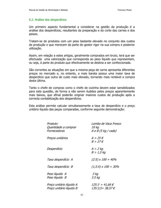 Manual de Gestão de Alimentação e Bebidas Francisco Moser 
83 
6.2. Análise dos desperdícios 
Um primeiro aspecto fundamental a considerar na gestão da produção é a 
análise dos desperdícios, resultantes da preparação e do corte das carnes e dos 
peixes. 
Tratam-se de produtos com um peso bastante elevado no conjunto dos custos 
de produção e que merecem da parte do gestor rigor na sua compra e posterior 
utilização. 
Assim, em relação a estes artigos, geralmente comprados em bruto, terá que ser 
efectuada uma valorização que corresponda ao peso líquido que representam, 
ou seja, à parte do produto que efectivamente se destina a ser confeccionada. 
São correntes as situações em que a mesma peça de carne apresenta diferentes 
preços no mercado e, no entanto, a mais barata possui uma maior taxa de 
desperdício que outra de custo mais elevado, tornando mais rentável a compra 
desta última. 
Tanto o chefe de compras como o chefe de cozinha devem estar sensibilizados 
para esta questão, de forma a não serem iludidos pelos preços aparentemente 
mais baixos, que afinal poderão originar maiores custos de produção após a 
correcta contabilização dos desperdícios. 
Esta análise permite calcular simultaneamente a taxa de desperdício e o preço 
unitário líquido das peças comparadas, conforme seguinte demonstração: 
Produto: Lombo de Vaca Fresco 
Quantidade a comprar 10 kg 
Fornecedores A e B (5 kg / cada) 
Preços unitários A  25 € 
B  27 € 
Desperdício A  2 kg 
B  1,5 kg 
Taxa desperdício A (2:5) x 100 = 40% 
Taxa desperdício B (1,5:5) x 100 = 30% 
Peso líquido A 3 kg 
Peso líquido B 3.5 kg 
Preço unitário líquido A 125:3 = 41,66 € 
Preço unitário líquido B 135:3,5= 38,57 € 
 