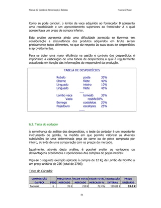 Manual de Gestão de Alimentação e Bebidas Francisco Moser 
Como se pode concluir, o lombo de vaca adquirido ao fornecedor B apresenta 
uma rentabilidade e um aproveitamento superiores ao fornecedor A o qual 
apresentava um preço de compra inferior. 
Esta análise apresenta ainda uma dificuldade acrescida se tivermos em 
consideração a circunstância dos produtos adquiridos em bruto serem 
praticamente todos diferentes, no que diz respeito às suas taxas de desperdícios 
e aproveitamentos. 
Para se obter uma maior eficiência na gestão e controlo dos desperdícios é 
importante a elaboração de uma tabela de desperdícios a qual é regularmente 
actualizada em função das informações do responsável da produção. 
TABELA DE DESPERDÍCIOS 
Robalo posta 35% 
Cherne filete 40% 
Linguado inteiro 10% 
Linguado filete 45% 
..... 
Lombo vaca tornedó 35% 
Vazia rosbife 30% 
Borrego costeletas 20% 
Pojadouro escalopes 25% 
...... 
84 
6.3. Teste do cortador 
À semelhança da análise dos desperdícios, o teste do cortador é um importante 
instrumento de gestão, na medida em que permite valorizar as diversas 
subdivisões de uma determinada peça de carne ou de peixe comprada por 
inteiro, através de uma comparação com os preços do mercado. 
Igualmente, através desta análise, é possível avaliar as vantagens ou 
desvantagens económicas e operacionais das compras de peças inteiras. 
Veja-se o seguinte exemplo aplicado à compra de 12 Kg de Lombo de Novilho a 
um preço unitário de 23€ (total de 276€): 
Teste do Cortador 
COMPOSIÇÃO PREÇO UNIT. VALOR TOTAL VALOR TOTAL VALORIZAÇÃO PREÇO 
DA PEÇA PESO MERCADO MERCADO MERCADO % INTERNA UNITÁRIO 
Tornedó 6 35 € 210 € 72.4% 199.82 € 33.3 € 
 