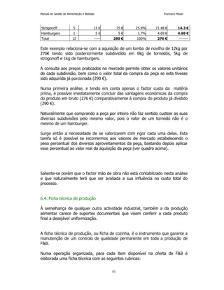 Manual de Gestão de Alimentação e Bebidas Francisco Moser 
Strogonoff 5 15 € 75 € 25.9% 71.48 € 14.3 € 
Hamburgers 1 5 € 5 € 1.7% 4.69 € 4.69 € 
Total 12 ----- 290 € 100% 276 € -------- 
Este exemplo relaciona-se com a aquisição de um lombo de novilho de 12kg por 
276€ tendo sido posteriormente subdividido em 6kg de tornedós, 5kg de 
strogonoff e 1kg de hamburgers. 
A consulta aos preços praticados no mercado permite obter os valores unitários 
de cada subdivisão, bem como o valor total da compra da peça se esta tivesse 
sido adquirida já porcionada (290 €). 
Numa primeira análise, e tendo em conta apenas o factor custo da matéria 
prima, é possível imediatamente concluir das vantagens económicas da compra 
do produto em bruto (276 €) comparativamente à compra do produto já dividido 
(290 €). 
Naturalmente que comprando a peça por inteiro não faz sentido custear as suas 
diversas subdivisões pelo mesmo valor, pois o valor de um tornedó não é o 
mesmo de um hamburger. 
Surge então a necessidade de se valorizarem com rigor cada uma delas. Esta 
tarefa só é possível se recorrermos aos valores de mercado estabelecendo o 
peso percentual dos diversos aproveitamentos da peça, bastando depois aplicar 
esse percentual ao valor real da aquisição da peça (ver quadro acima). 
Saliente-se porém que o factor mão de obra não está contabilizado nesta análise 
e que naturalmente terá que ser avaliada a sua influência no custo total do 
processo. 
85 
6.4. Ficha técnica de produção 
À semelhança de qualquer outra actividade industrial, também a da produção 
alimentar carece de suportes documentais que visem conferir a cada produto 
final a desejável uniformização. 
A ficha técnica de produção, ou ficha de cozinha, é o instrumento que garante a 
manutenção de um controlo de qualidade permanente em toda a produção de 
FB. 
Numa operação organizada, para cada item disponível na oferta de FB é 
elaborada uma ficha técnica com as seguintes rubricas: 
 