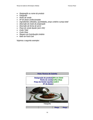 Manual de Gestão de Alimentação e Bebidas Francisco Moser 
• Designação ou nome do produto 
• Fotografia 
• Ponto de venda 
• Nº de doses confeccionadas 
• Ingredientes utilizados, quantidades, preço unitário e preço total 
• Descrição do modo de preparação 
• Descrição da forma de servir 
• Preço de venda líquido (sem IVA) 
• Custo Total 
• Custo Dose 
• Margem de Contribuição Unitária 
• Ratio de Food Cost 
86 
Vejamos o seguinte exemplar: 
Ficha Técnica de Cozinha 
Designação do produtoBife do Chefe 
Ponto de vendaCoffee Shop 
Preço de Venda Líquido13,80 € 
Nº de doses1 
Fotografia 
Preço Preço 
 