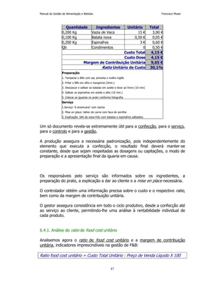 Manual de Gestão de Alimentação e Bebidas Francisco Moser 
Quantidade Ingredientes Unitário Total 
0,200 Kg Vazia de Vaca 15 € 3,00 € 
0,100 Kg Batata nova 0,50 € 0,05 € 
0,200 Kg Espinafres 3 € 0,60 € 
Qb Condimentos 0 0,50 € 
87 
Custo Total 4,15 € 
Custo Dose 4,15 € 
Margem de Contribuição Unitária 9,65 € 
Ratio Unitário de Custo 30,1% 
Preparação 
1. Temperar o Bife com sal, pimenta e molho inglês 
2. Fritar o Bife em alho e margarina (3min.) 
3. Descascar e saltear as batatas em azeite e levar ao forno (10 min) 
4. Saltear os espinafres em azeite e alho (10 min.) 
5. Colocar as iguarias no prato conforme fotografia 
Serviço 
1.Serviço à americana com cloche 
2. Mise en place: talher de carne com faca de serrilha 
3. Explicação: bife da vazia frito com batatas e espinafres salteados 
Um só documento revela-se extremamente útil para a confecção, para o serviço, 
para o controlo e para a gestão. 
A produção assegura a necessária padronização, pois independentemente do 
elemento que executa a confecção, o resultado final deverá manter-se 
constante, desde que sejam respeitadas as dosagens ou capitações, o modo de 
preparação e a apresentação final da iguaria em causa. 
Os responsáveis pelo serviço são informados sobre os ingredientes, a 
preparação do prato, a explicação a dar ao cliente e a mise en place necessária. 
O controlador obtém uma informação precisa sobre o custo e o respectivo ratio, 
bem como da margem de contribuição unitária. 
O gestor assegura consistência em todo o ciclo produtivo, desde a confecção até 
ao serviço ao cliente, permitindo-lhe uma análise à rentabilidade individual de 
cada produto. 
6.4.1. Análise do ratio de food cost unitário 
Analisemos agora o ratio de food cost unitário e a margem de contribuição 
unitária, indicadores imprescindíveis na gestão de FB: 
Ratio food cost unitário = Custo Total Unitário : Preço de Venda Líquido X 100 
 