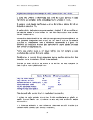 Manual de Gestão de Alimentação e Bebidas Francisco Moser 
Margem de Contribuição Unitária Preço de Venda Líquido – Custo Total Unitário 
O custo total unitário é determinado pela soma dos custos parciais de cada 
ingrediente que compõe o prato, calculado para uma unidade de venda. 
O preço de venda líquido significa que ao preço de venda ao público deverá ser 
deduzido o respectivo IVA. 
A análise destes indicadores numa perspectiva individual, é útil na medida em 
que permite avaliar o custo variável de cada item bem como a sua margem 
unitária de lucro bruto. 
Se tivermos como referência um ratio de custo padrão para uma operação de 
FB, podemos compará-lo com o ratio de cada item e concluir se estamos 
ajustados ou desajustados com o referencial estabelecido e a partir daí 
tomarmos as necessárias medidas para aproximar os valores obtidos em cada 
item com os valores projectados. 
Porém, esta análise revela-se um pouco teórica pois nem sempre as suas 
conclusões são possíveis de levar à prática. 
Consideremos o exemplo de um restaurante que na sua lista apenas tem dois 
produtos: creme de marisco e bife do lombo salteado. 
Vejamos as suas estruturas de custos e de vendas, as suas margens de 
contribuição e o ratio global projectado: 
Creme de Marisco Bife do Lombo salteado 
Preço de venda liquido 5€ 15€ 
Preço unitário de custo 0.25€ 6€ 
Margem unitária de contribuição 4,75€ 9€ 
Ratio unitário de custo 5% 40% 
Volume de vendas mensal 50.000€ 
Ratio global de custo padrão 30% 
Esta demonstração permite tirar três conclusões interessantes: 
1) ambos os ratios unitários apresentam desvios significativos em relação ao 
padrão de custo fixado, mas no entanto os seus preços de venda são aceites 
pelo mercado; 
2) o prato que apresenta o ratio unitário de custo mais reduzido é aquele que 
também menos contribui para o lucro e vice versa; 
88 
 